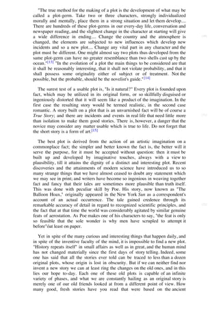 "The true method for the making of a plot is the development of what may be
called a plot-germ. Take two or three characters, strongly individualized
morally and mentally, place them in a strong situation and let them develop....
There are hundreds of these plot-germs in our every-day life, conversation and
newspaper reading, and the slightest change in the character at starting will give
a wide difference in ending.... Change the country and the atmosphere is                 [50]

changed, the elements are subjected to new influences which develop new
incidents and so a new plot.... Change any vital part in any character and the
plot must be different. One might almost say two plots thus developed from the
same plot-germ can have no greater resemblance than two shells cast up by the
ocean."[13] "In the evolution of a plot the main things to be considered are that
it shall be reasonably interesting, that it shall not violate probability, and that it
shall possess some originality either of subject or of treatment. Not the
possible, but the probable, should be the novelist's guide." [14]

   The surest test of a usable plot is, "Is it natural?" Every plot is founded upon
fact, which may be utilized in its original form, or so skillfully disguised or
ingeniously distorted that it will seem like a product of the imagination. In the
first case the resulting story would be termed realistic, in the second case
romantic. A story built on a plot that is an unvarnished fact will be of course a
True Story; and there are incidents and events in real life that need little more        [51]

than isolation to make them good stories. There is, however, a danger that the
novice may consider any matter usable which is true to life. Do not forget that
the short story is a form of art.[15]

   The best plot is derived from the action of an artistic imagination on a
commonplace fact; the simpler and better known the fact is, the better will it
serve the purpose, for it must be accepted without question: then it must be
built up and developed by imaginative touches, always with a view to
plausibility, till it attains the dignity of a distinct and interesting plot. Recent
discoveries and the attainments of modern science have introduced us to so
many strange things that we have almost ceased to doubt any statement which
we may see in print; and writers have become so ingenious in weaving together
fact and fancy that their tales are sometimes more plausible than truth itself.
This was done with peculiar skill by Poe. His story, now known as "The
Balloon Hoax," originally appeared in the New York Sun as a correspondent's
account of an actual occurrence. The tale gained credence through its
remarkable accuracy of detail in regard to recognized scientific principles, and         [52]

the fact that at that time the world was considerably agitated by similar genuine
feats of aerostation. As Poe makes one of his characters to say, "the feat is only
so feasible that the sole wonder is why men have scrupled to attempt it
before"óat least on paper.

   Yet in spite of the many curious and interesting things that happen daily, and
in spite of the inventive faculty of the mind, it is impossible to find a new plot.
"History repeats itself" in small affairs as well as in great, and the human mind
has not changed materially since the first days of story telling. Indeed, some
one has said that all the stories ever told can be traced to less than a dozen
original plots, whose origin is lost in obscurity. But if we can neither find nor
invent a new story we can at least ring the changes on the old ones, and in this
lies our hope to-day. Each one of these old plots is capable of an infinite
variety of phases, and what we are constantly hailing as an original story is
merely one of our old friends looked at from a different point of view. How
many good, fresh stories have you read that were based on the ancient
 