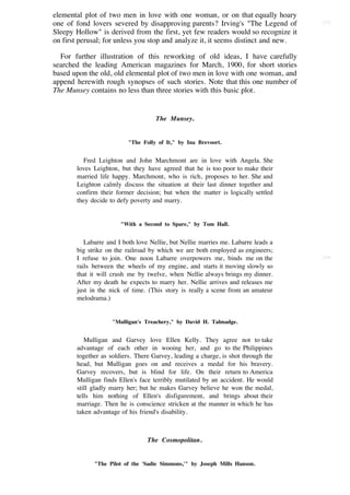 elemental plot of two men in love with one woman, or on that equally hoary
one of fond lovers severed by disapproving parents? Irving's "The Legend of        [53]

Sleepy Hollow" is derived from the first, yet few readers would so recognize it
on first perusal; for unless you stop and analyze it, it seems distinct and new.

  For further illustration of this reworking of old ideas, I have carefully
searched the leading American magazines for March, 1900, for short stories
based upon the old, old elemental plot of two men in love with one woman, and
append herewith rough synopses of such stories. Note that this one number of
The Munsey contains no less than three stories with this basic plot.


                                    The Munsey.


                          "The Folly of It," by Ina Brevoort.


          Fred Leighton and John Marchmont are in love with Angela. She
       loves Leighton, but they have agreed that he is too poor to make their
       married life happy. Marchmont, who is rich, proposes to her. She and
       Leighton calmly discuss the situation at their last dinner together and
       confirm their former decision; but when the matter is logically settled
       they decide to defy poverty and marry.


                       "With a Second to Spare," by Tom Hall.


          Labarre and I both love Nellie, but Nellie marries me. Labarre leads a
       big strike on the railroad by which we are both employed as engineers;
       I refuse to join. One noon Labarre overpowers me, binds me on the           [54]

       rails between the wheels of my engine, and starts it moving slowly so
       that it will crush me by twelve, when Nellie always brings my dinner.
       After my death he expects to marry her. Nellie arrives and releases me
       just in the nick of time. (This story is really a scene from an amateur
       melodrama.)


                    "Mulligan's Treachery," by David H. Talmadge.


          Mulligan and Garvey love Ellen Kelly. They agree not to take
       advantage of each other in wooing her, and go to the Philippines
       together as soldiers. There Garvey, leading a charge, is shot through the
       head, but Mulligan goes on and receives a medal for his bravery.
       Garvey recovers, but is blind for life. On their return to America
       Mulligan finds Ellen's face terribly mutilated by an accident. He would
       still gladly marry her; but he makes Garvey believe he won the medal,
       tells him nothing of Ellen's disfigurement, and brings about their
       marriage. Then he is conscience stricken at the manner in which he has
       taken advantage of his friend's disability.



                                 The Cosmopolitan.


             "The Pilot of the 'Sadie Simmons,'" by Joseph Mills Hanson.
 