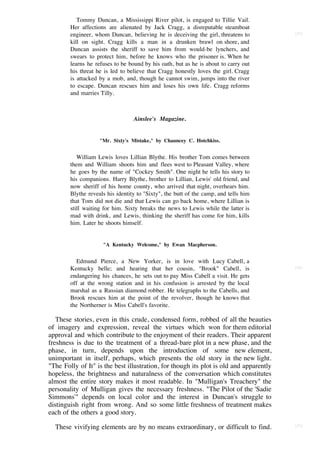 Tommy Duncan, a Mississippi River pilot, is engaged to Tillie Vail.
        Her affections are alienated by Jack Cragg, a disreputable steamboat
        engineer, whom Duncan, believing he is deceiving the girl, threatens to         [55]

        kill on sight. Cragg kills a man in a drunken brawl on shore, and
        Duncan assists the sheriff to save him from would-be lynchers, and
        swears to protect him, before he knows who the prisoner is. When he
        learns he refuses to be bound by his oath, but as he is about to carry out
        his threat he is led to believe that Cragg honestly loves the girl. Cragg
        is attacked by a mob, and, though he cannot swim, jumps into the river
        to escape. Duncan rescues him and loses his own life. Cragg reforms
        and marries Tilly.



                                  Ainslee's Magazine.


                    "Mr. Sixty's Mistake," by Chauncey C. Hotchkiss.


           William Lewis loves Lillian Blythe. His brother Tom comes between
        them and William shoots him and flees west to Pleasant Valley, where
        he goes by the name of "Cockey Smith". One night he tells his story to
        his companions. Harry Blythe, brother to Lillian, Lewis' old friend, and
        now sheriff of his home county, who arrived that night, overhears him.
        Blythe reveals his identity to "Sixty", the butt of the camp, and tells him
        that Tom did not die and that Lewis can go back home, where Lillian is
        still waiting for him. Sixty breaks the news to Lewis while the latter is
        mad with drink, and Lewis, thinking the sheriff has come for him, kills
        him. Later he shoots himself.


                     "A Kentucky Welcome," by Ewan Macpherson.


           Edmund Pierce, a New Yorker, is in love with Lucy Cabell, a
        Kentucky belle; and hearing that her cousin, "Brook" Cabell, is                 [56]

        endangering his chances, he sets out to pay Miss Cabell a visit. He gets
        off at the wrong station and in his confusion is arrested by the local
        marshal as a Russian diamond robber. He telegraphs to the Cabells, and
        Brook rescues him at the point of the revolver, though he knows that
        the Northerner is Miss Cabell's favorite.

   These stories, even in this crude, condensed form, robbed of all the beauties
of imagery and expression, reveal the virtues which won for them editorial
approval and which contribute to the enjoyment of their readers. Their apparent
freshness is due to the treatment of a thread-bare plot in a new phase, and the
phase, in turn, depends upon the introduction of some new element,
unimportant in itself, perhaps, which presents the old story in the new light.
"The Folly of It" is the best illustration, for though its plot is old and apparently
hopeless, the brightness and naturalness of the conversation which constitutes
almost the entire story makes it most readable. In "Mulligan's Treachery" the
personality of Mulligan gives the necessary freshness. "The Pilot of the 'Sadie
Simmons'" depends on local color and the interest in Duncan's struggle to
distinguish right from wrong. And so some little freshness of treatment makes
each of the others a good story.

  These vivifying elements are by no means extraordinary, or difficult to find.         [57]
 