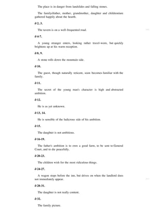 The place is in danger from landslides and falling stones.

  The familyófather, mother, grandmother, daughter and childrenóare
gathered happily about the hearth.

∂ 2, 3.

  The tavern is on a well-frequented road.                               [60]


∂ 4-7.

   A young stranger enters, looking rather travel-worn, but quickly
brightens up at his warm reception.

∂ 8, 9.

  A stone rolls down the mountain side.

∂ 10.

  The guest, though naturally reticent, soon becomes familiar with the
family.

∂ 11.

  The secret of the young man's character is high and abstracted
ambition.

∂ 12.

  He is as yet unknown.

∂ 13, 14.

  He is sensible of the ludicrous side of his ambition.

∂ 15.

  The daughter is not ambitious.

∂ 16-19.

  The father's ambition is to own a good farm, to be sent to General
Court, and to die peacefully.

∂ 20-23.

  The children wish for the most ridiculous things.

∂ 24-27.

  A wagon stops before the inn, but drives on when the landlord does
not immediately appear.                                                  [61]


∂ 28-31.

  The daughter is not really content.

∂ 32.

  The family picture.
 