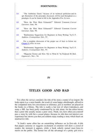 FOOTNOTES:

 [11]     "The Ambitious Guest," because of its technical perfection and its
        apt illustration of the principles discussed, will be used throughout as a
        paradigm. It can be found in full in the Appendix.óTHE AUTHOR.

 [12]      "Have the Plots Been Exhausted?" Editorial Comment. Current
        Literature. June, '96.
 [13]      "Have the Plots Been Exhausted?" Editorial Comment. Current
        Literature. June, '96.
 [14]     "Rudimentary Suggestions for Beginners in Story Writing," by E. F.
        Andrews. Cosmopolitan. Feb., '97.
 [15]     For a complete discussion of the proper use of facts in fiction see
        Chapter V.óTHE AUTHOR.

 [16]     "Rudimentary Suggestions for Beginners in Story Writing," by E. F.
        Andrews. Cosmopolitan. Feb., '97.

 [17]     "Magazine Fiction and How Not to Write It," by Frederick M. Bird.
        Lippincott's. Nov., '94.




                                                                                     [64]
                                           IV




                  TITLES GOOD AND BAD

   TOO often the novice considers the title of his story a matter of no import. He
looks upon it as a mere handle, the result of some happy afterthought, affixed to
the completed story for convenience or reference, just as numbers are placed on
the books in a library. The title is really a fair test of what it introduces, and
many a MS. has been justly condemned by its title alone; for the editor knows
that a poor title usually means a poor story. Think, too, how often you yourself
pass a story by with but a casual glance, because its title does not interest you:
experience has shown you that you seldom enjoy reading a story which bears an
unattractive title.

   "A book's name often has an astonishing influence on its first sale. A title
that piques curiosity or suggests excitement or emotion will draw a crowd of
readers the moment it appears, while a book soberly named must force its
merits on the public. The former has all the advantage of a pretty girl over a       [65]
 