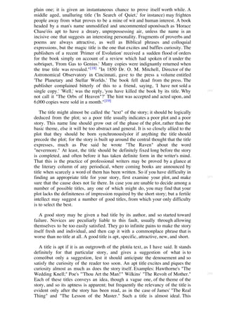 plain one; it is given an instantaneous chance to prove itself worth while. A
middle aged, unalluring title ('In Search of Quiet,' for instance) may frighten
people away from what proves to be a mine of wit and human interest. A book
headed by a man's name unmodified and uncommented uponósuch as 'Horace
Chase'óis apt to have a dreary, unprepossessing air, unless the name is an
incisive one that suggests an interesting personality. Fragments of proverbs and
poems are always attractive, as well as Biblical phrases and colloquial
expressions, but the magic title is the one that excites and baffles curiosity. The
publishers of a recent 'Primer of Evolution' received a sudden flood of orders
for the book simply on account of a review which had spoken of it under the
sobriquet, 'From Gas to Genius.' Many copies were indignantly returned when
the true title was revealed."[18] "In 1850 Dr. O. M. Mitchell, Director of the
Astronomical Observatory in Cincinnati, gave to the press a volume entitled
'The Planetary and Stellar Worlds.' The book fell dead from the press. The
publisher complained bitterly of this to a friend, saying, 'I have not sold a
single copy.' 'Well,' was the reply, 'you have killed the book by its title. Why         [66]

not call it "The Orbs of Heaven"?' The hint was accepted and acted upon, and
6,000 copies were sold in a month." [19]

    The title might almost be called the "text" of the story; it should be logically
deduced from the plot; so a poor title usually indicates a poor plot and a poor
story. This name line should grow out of the phase of the plot, rather than the
basic theme, else it will be too abstract and general. It is so closely allied to the
plot that they should be born synchronouslyóor if anything the title should
precede the plot; for the story is built up around the central thought that the title
expresses, much as Poe said he wrote "The Raven" about the word
"nevermore." At least, the title should be definitely fixed long before the story
is completed, and often before it has taken definite form in the writer's mind.
That this is the practice of professional writers may be proved by a glance at
the literary column of any periodical, where coming books are announced by
title when scarcely a word of them has been written. So if you have difficulty in
finding an appropriate title for your story, first examine your plot, and make           [67]

sure that the cause does not lie there. In case you are unable to decide among a
number of possible titles, any one of which might do, you may find that your
plot lacks the definiteness of impression required by the short story; but a fertile
intellect may suggest a number of good titles, from which your only difficulty
is to select the best.

   A good story may be given a bad title by its author, and so started toward
failure. Novices are peculiarly liable to this fault, usually through allowing
themselves to be too easily satisfied. They go to infinite pains to make the story
itself fresh and individual, and then cap it with a commonplace phrase that is
worse than no title at all. A good title is apt, specific, attractive, new, and short.

   A title is apt if it is an outgrowth of the plotóa text, as I have said. It stands
definitely for that particular story, and gives a suggestion of what is to
comeóbut only a suggestion, lest it should anticipate the denouement and so
satisfy the curiosity of the reader too soon. An apt title excites and piques the
curiosity almost as much as does the story itself. Examples: Hawthorne's "The
Wedding Knell;" Poe's "'Thou Art the Man!'" Wilkins' "The Revolt of Mother."             [68]

Each of these titles conveys an idea, though a vague one, of the theme of the
story, and so its aptness is apparent; but frequently the relevancy of the title is
evident only after the story has been read, as in the case of James' "The Real
Thing" and "The Lesson of the Master." Such a title is almost ideal. This
 