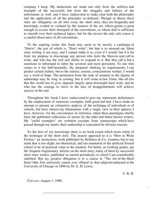 company I keep. My deductions are made not only from the artifices and
triumphs of the successful, but from the struggles and failures of the
unfortunate as well; and I have endeavored to make clear both the philosophy
and the application of all the principles so deduced. Though in theory these          [8]

rules are obligatory on all who essay the short story, they are frequently and
knowingly evaded or violated by the masters of the art, whose genius is great
enough to excuse their disregard of the conventions, or whose skill is sufficient
to smooth over their technical lapses; but for the novice the only safe course is
a careful observance of all conventions.

   To the aspiring writer this book may seem to be merely a catalogue of
"Don'ts", the gist of which is, "Don't write"; but that is to misread me. Short
story writing is not easy, and I cannot make it so, even if I would; but it is far
from my purpose to discourage any person who feels the Heaven-sent call to
write, and who has the will and ability to respond to it. But that call is but a
summons to laboróand to labor the severest and most persistent. To one who
comes to it but half-heartedly, illy prepared, shirking its requirements, I can
predict certain failure; but to the earnest, serious, conscientious worker, I would
say a word of hope. The promotion from the rank of amateur to the dignity of
authorship may be long in coming, but it will come at last. Fame, like all else
that this world has to give, depends largely upon downright hard work; and he
who has the courage to strive in the face of disappointments will achieve
success in the end.

   Throughout this book I have endeavored to give my statements definiteness          [9]

by the employment of numerous examples, both good and bad. I have made no
attempt to present an exhaustive analysis of the technique of individuals or of
schools, but have chosen my illustrations with a single view to their aptness; I
have, however, for the convenience of reference, taken these paradigms chiefly
from the published collections of stories by the older and better known writers.
My "awful examples" are verbatim excerpts from manuscripts which have
passed through my hands; their authorship is concealed for obvious reasons.

   To the best of my knowledge there is no book extant which treats solely of
the technique of the short story. The nearest approach to it is "How to Write
Fiction," an anonymous work published by Bellaires & Co., London; but to my
mind that is too slight, too theoretical, and too enamored of the artificial French
school to be of practical value to the amateur. Far better, as working guides, are
the frequent fragmentary articles on the short story, many of them by successful
short story writers, published in current periodicals, to which I am considerably
indebted. But my greatest obligation is to a course in "The Art of the Short
Story"óthe first university course ever offered in that subjectóconducted at the
University of Chicago in 1896 by Dr. E. H. Lewis.

                                                                          C. R. B.

  CHICAGO , August 1, 1900.
                                                                                      [10]
 