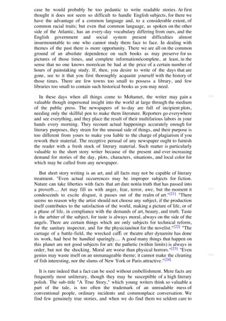 case he would probably be too pedantic to write readable stories. At first
thought it does not seem so difficult to handle English subjects, for there we
have the advantage of a common language and, to a considerable extent, of
common racial traits; but even that common language, as spoken on the other
side of the Atlantic, has an every-day vocabulary differing from ours, and the
English government and social system present difficulties almost
insurmountable to one who cannot study them face to face. In dealing with
themes of the past there is more opportunity. There we are all on the common
ground of an absolute dependence on such books as may preserve for us
pictures of those times, and complete informationócomplete, at least, in the
sense that no one knows moreócan be had at the price of a certain number of
hours of painstaking study. If, then, you desire to write of the days that are
gone, see to it that you first thoroughly acquaint yourself with the history of
those times. There are few towns too small to possess a library, and few
libraries too small to contain such historical books as you may need.

   In these days when all things come to Mohamet, the writer may gain a                [84]

valuable though impersonal insight into the world at large through the medium
of the public press. The newspapers of to-day are full of incipient plots,
needing only the skillful pen to make them literature. Reporters go everywhere
and see everything, and they place the result of their multifarious labors in your
hands every morning. They recount actual happenings accurately enough for
literary purposes, they strain for the unusual side of things, and their purpose is
too different from yours to make you liable to the charge of plagiarism if you
rework their material. The receptive perusal of any newspaper ought to furnish
the reader with a fresh stock of literary material. Such matter is particularly
valuable to the short story writer because of the present and ever increasing
demand for stories of the day, plots, characters, situations, and local color for
which may be culled from any newspaper.

   But short story writing is an art, and all facts may not be capable of literary
treatment. "Even actual occurrences may be improper subjects for fiction.
Nature can take liberties with facts that art dare notóa truth that has passed into
a proverb.... Art may fill us with anger, fear, terror, awe, but the moment it         [85]

condescends to excite disgust, it passes out of the realm of art." [21] "There
seems no reason why the artist should not choose any subject, if the production
itself contributes to the satisfaction of the world, making a picture of life, or of
a phase of life, in compliance with the demands of art, beauty, and truth. Taste
is the arbiter of the subject, for taste is always moral, always on the side of the
angels. There are certain things which are only subjects for technical reform,
for the sanitary inspector, and for the physicianónot for the novelist." [22] "The
carnage of a battle-field, the wrecked cafÈ or theatre after dynamite has done
its work, had best be handled sparingly.... A good many things that happen on
this planet are not good subjects for art: the pathetic (within limits) is always in
order, but not the shocking. Moral are worse than physical horrors."[23] "Even
genius may waste itself on an unmanageable theme; it cannot make the cleaning          [86]

of fish interesting, nor the slums of New York or Paris attractive." [24]

   It is rare indeed that a fact can be used without embellishment. Mere facts are
frequently most unliterary, though they may be susceptible of a high literary
polish. The sub-title "A True Story," which young writers think so valuable a
part of the tale, is too often the trademark of an unreadable mess of
conventional people, ordinary incidents and commonplace conversation. We
find few genuinely true stories, and when we do find them we seldom care to
 