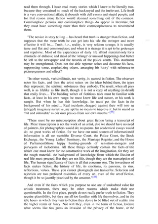 read them through. I have read many stories which I knew to be literally true,
because they contained so much of the hackneyed and the irrelevant. Life itself
is a very conventional affair; it abounds with dull events and stupid people; and
for that reason alone fiction would demand something out of the common.
Commonplace persons and commonplace things do appear in literature, but
they must have something more than their commonplaceness to recommend
them.

   "The novice in story telling ... has heard that truth is stranger than fiction, and
supposes that the more truth he can get into his tale the stronger and more              [87]

effective it will be.... Truth, i. e., reality, is very seldom strange; it is usually
tame and flat and commonplace; and when it is strange it is apt to be grotesque
and repulsive. Most of the experiences of daily life afford material only for a
chronicle of dulness; and most of the 'strange' or unusual happenings had better
be left to the newspaper and the records of the police courts. This statement
may be strengthened. Does not the able reporter select and decorate his facts,
suppressing some, emphasizing others, arranging his 'story' with reference to
picturesqueness and effect?

   "In other words, verisimilitude, not verity, is wanted in fiction. The observer
notes his facts, and then the artist seizes on the ideas behind them, the types
they represent, the spiritual substances they embody. The result, when all goes
well, is as lifelike as life itself, though it is not a copy of anything (in detail)
that really lives.... The budding writer of fictitious tales must be familiar with
facts, at least in his own range: he must know life and nature, or his work is
naught. But when he has this knowledge, he must put the facts in the
background of his mind.... Real incidents, dragged against their will into an            [88]

(alleged) imaginary narrative, are apt by no means to improve it, but to sound as
'flat and untunable' as our own praises from our own mouths."[25]

   "There must be no misconception about great fiction being a transcript of
life. Mere transcription is not the work of an artist, else we should have no need
of painters, for photographers would do; no poems, for academical essays would
do; no great works of fiction, for we have our usual sources of informationóif
information is all we wantóthe Divorce Court, the Police Court, the Stock
Exchange, the Young Ladies' Seminary, the Marriage Register, and the House
of Parliamentóthose happy hunting-grounds of sensation-mongers and
purveyors of melodrama. All these things certainly contain the facts of life
which one must know for the constructive work of the imagination, for they are
the rough material, the background of knowledge from which the illusion of
real life must proceed. But they are not life, though they are the transcription of
life. The human significance of facts is all that concerns one. The inwardness of
facts makes fiction; the history of life, its emotions, its passions, its sins,          [89]

reflections, values. These you cannot photograph nor transcribe. Selection and
rejection are two profound essentials of every art, even of the art of fiction,
though it be so jauntily practised by the amateur." [26]

   And even if the facts which you purpose to use are of undoubted value for
artistic treatment, there may be other reasons which make their use
questionable. In the first place, people do not really prefer truth to fiction. They
require plausibility, but they are all too familiar with life themselves, and in the
idle hours in which they turn to fiction they desire to be lifted out of reality into
the higher realm of fancy. Nor will they, even in the form of fiction, tolerate
what seems like too gross an invasion of the privacy of the home, or the
 