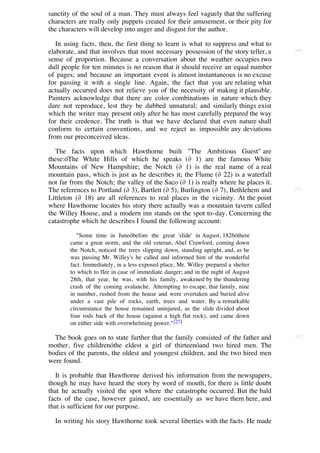 sanctity of the soul of a man. They must always feel vaguely that the suffering
characters are really only puppets created for their amusement, or their pity for
the characters will develop into anger and disgust for the author.

   In using facts, then, the first thing to learn is what to suppress and what to
elaborate, and that involves that most necessary possession of the story teller, a   [90]

sense of proportion. Because a conversation about the weather occupies two
dull people for ten minutes is no reason that it should receive an equal number
of pages; and because an important event is almost instantaneous is no excuse
for passing it with a single line. Again, the fact that you are relating what
actually occurred does not relieve you of the necessity of making it plausible.
Painters acknowledge that there are color combinations in nature which they
dare not reproduce, lest they be dubbed unnatural; and similarly things exist
which the writer may present only after he has most carefully prepared the way
for their credence. The truth is that we have declared that even nature shall
conform to certain conventions, and we reject as impossible any deviations
from our preconceived ideas.

   The facts upon which Hawthorne built "The Ambitious Guest" are
these:óThe White Hills of which he speaks (∂ 1) are the famous White
Mountains of New Hampshire; the Notch (∂ 1) is the real name of a real
mountain pass, which is just as he describes it; the Flume (∂ 22) is a waterfall
not far from the Notch; the valley of the Saco (∂ 1) is really where he places it.
The references to Portland (∂ 3), Bartlett (∂ 5), Burlington (∂ 7), Bethlehem and    [91]

Littleton (∂ 18) are all references to real places in the vicinity. At the point
where Hawthorne locates his story there actually was a mountain tavern called
the Willey House, and a modern inn stands on the spot to-day. Concerning the
catastrophe which he describes I found the following account:

           "Some time in Juneóbefore the great 'slide' in August, 1826óthere
        came a great storm, and the old veteran, Abel Crawford, coming down
        the Notch, noticed the trees slipping down, standing upright, and, as he
        was passing Mr. Willey's he called and informed him of the wonderful
        fact. Immediately, in a less exposed place, Mr. Willey prepared a shelter
        to which to flee in case of immediate danger; and in the night of August
        28th, that year, he was, with his family, awakened by the thundering
        crash of the coming avalanche. Attempting to escape, that family, nine
        in number, rushed from the house and were overtaken and buried alive
        under a vast pile of rocks, earth, trees and water. By a remarkable
        circumstance the house remained uninjured, as the slide divided about
        four rods back of the house (against a high flat rock), and came down
        on either side with overwhelming power." [27]

  The book goes on to state further that the family consisted of the father and      [92]

mother, five childrenóthe eldest a girl of thirteenóand two hired men. The
bodies of the parents, the oldest and youngest children, and the two hired men
were found.

   It is probable that Hawthorne derived his information from the newspapers,
though he may have heard the story by word of mouth, for there is little doubt
that he actually visited the spot where the catastrophe occurred. But the bald
facts of the case, however gained, are essentially as we have them here, and
that is sufficient for our purpose.

  In writing his story Hawthorne took several liberties with the facts. He made
 