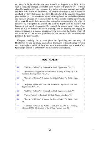 no change in the location because even he could not improve upon the scene for
such a story. He changed the month from August to September (∂ 1) to make
plausible, perhaps, the rain necessary for such a slide, and to make seasonable
the bitter wind which he introduces. He omitted all names to add to the air of
unsolved mystery that haunts the story. He introduced the guest (∂ 4) and the
grandmother (∂ 1), increased the age of the daughter (∂ 1), retained the parents
and younger children (∂ 1) and omitted the hired men to suit the requirements
of his story. He omitted the warning but retained the establishment of a place of   [93]

refuge (∂ 9) to heighten the climax. He used the flight from the house (∂ 42)
because it just suited his purpose. He retained the strange preservation of the
house (∂ 42) to increase the air of mystery, and to intensify the tragedy by
making it appear in a manner unnecessary. He suppressed the finding of any of
the bodies (∂ 42) to aid the plausibility of his narrative, and to increase the
pathos of the guest's death.

   Compare carefully the account given by Spaulding and the story of
Hawthorne, for you have here an excellent illustration of the difference between
the commonplace recital of facts and their transformation into a work of art.
Spaulding's relation is a true story, but Hawthorne's is literature.




                                 FOOTNOTES:

 [20]     "Bad Story-Telling," by Frederick M. Bird. Lippincott's. Oct., '97.
 [21]     "Rudimentary Suggestions for Beginners in Story Writing," by E. F.
        Andrews. Cosmopolitan. Feb., '97.
 [22]      "The Art of Fiction." A lecture by Gilbert Parker. The Critic. Dec.,
        '98.

 [23]     "Magazine Fiction and How Not to Write It," by Frederick M. Bird.
        Lippincott's. Nov., '94.

 [24]     "Bad Story-Telling," by Frederick M. Bird. Lippincott's, Oct., '97.
 [25]     "Fact in Fiction," by Frederick M. Bird. Lippincott's, July, '95.
 [26]      "The Art of Fiction." A lecture by Gilbert Parker. The Critic. Dec.,
        '98.
 [27]     "Historical Relics of the White Mountains," by John H. Spaulding.
        (Boston, 1855.) "Destruction of the Willey Family," page 58.




                                                                                    [94]
                                           VI
 