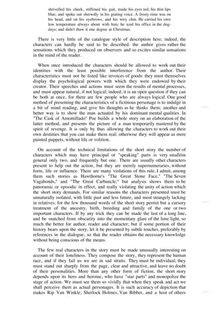 shrivelled his cheek, stiffened his gait, made his eyes red, his thin lips
        blue; and spoke out shrewdly in his grating voice. A frosty rime was on
        his head, and on his eyebrows, and his wiry chin. He carried his own
        low temperature always about with him; he iced his office in the dog-
        days; and didn't thaw it one degree at Christmas.

   There is very little of the catalogue style of description here; indeed, the
characters can hardly be said to be described: the author gives rather the
sensations which they produced on observers and so excites similar sensations
in the mind of the reader.

   When once introduced the characters should be allowed to work out their
identities with the least possible interference from the author. Their
characteristics must not be listed like invoices of goods: they must themselves
display the psychological powers with which they were endowed by their
creator. Their speeches and actions must seem the results of mental processes,
and must appear natural, if not logical; indeed, it is an open question if they can
be both at once, for there are few people who are always logical. One good
method of presenting the characteristics of a fictitious personage is to indulge in
a bit of mind reading, and give his thoughts as he thinks them; another and           [103]

better way is to show the man actuated by his dominant mental qualities. In
"The Cask of Amontillado" Poe builds a whole story on an elaboration of the
latter method, and presents the picture of a man temporarily mastered by the
spirit of revenge. It is only by thus allowing the characters to work out their
own destinies that you can make them real; otherwise they will appear as mere
painted puppets, without life or volition.

   On account of the technical limitations of the short story the number of
characters which may have principal or "speaking" parts is very smallóin
general only two, and frequently but one. There are usually other characters
present to help out the action, but they are merely supernumeraries, without
form, life or influence. There are many violations of this rule, I admit, among
them such stories as Hawthorne's "The Great Stone Face," "The Seven
Vagabonds," and "The Great Carbuncle;" but analysis shows them to be
panoramic or episodic in effect, and really violating the unity of action which
the short story demands. For similar reasons the characters presented must be
unnaturally isolated, with little past and less future, and most strangely lacking
in relatives; for the few thousand words of the short story permit but a cursory      [104]

treatment of the ancestry, birth, breeding and family of the one or two
important characters. If by any trick they can be made the last of a long line,
and be snatched from obscurity into the momentary glare of the lime light, so
much the better for author, reader and character; but if some portion of their
history bears upon the story, let it be presented by subtle touches, preferably by
references in the dialogue, so that the reader obtains the necessary knowledge
without being conscious of the means.

   The few real characters in the story must be made unusually interesting on
account of their loneliness. They compose the story, they represent the human
race, and if they fail us we are in sad straits. They must be individual; they
must stand out sharply from the page, clear and attractive, and leave no doubt
of their personalities. More than any other form of fiction, the short story
depends upon its hero and heroine, who have "star parts" and monopolize the
stage of action. We must see them so vividly that when they speak and act we
shall perceive them as actual personages. It is such accuracy of depiction that
makes Rip Van Winkle, Sherlock Holmes, Van Bibber, and a host of others               [105]
 
