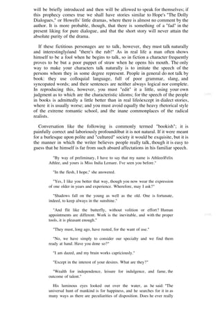 will be briefly introduced and then will be allowed to speak for themselves; if
this prophecy comes true we shall have stories similar to Hope's "The Dolly
Dialogues," or Howells' little dramas, where there is almost no comment by the
author. It is more probable, though, that there is something of a "fad" in the
present liking for pure dialogue, and that the short story will never attain the
absolute purity of the drama.

   If these fictitious personages are to talk, however, they must talk naturally
and interestinglyóand "there's the rub!" As in real life a man often shows
himself to be a fool when he begins to talk, so in fiction a character frequently
proves to be but a poor puppet of straw when he opens his mouth. The only
way to make your characters talk naturally is to imitate the speech of the
persons whom they in some degree represent. People in general do not talk by
book: they use colloquial language, full of poor grammar, slang, and
syncopated words; and their sentences are neither always logical nor complete.
In reproducing this, however, you must "edit" it a little, using your own
judgment as to which are the characteristic idioms; for the speech of the people      [109]

in books is admittedly a little better than in real lifeóexcept in dialect stories,
where it is usually worse; and you must avoid equally the heavy rhetorical style
of the extreme romantic school, and the inane commonplaces of the radical
realists.

   Conversation like the following is commonly termed "bookish"; it is
painfully correct and laboriously profoundóbut it is not natural. If it were meant
for a burlesque upon polite and "cultured" society it would be exquisite, but it is
the manner in which the writer believes people really talk, though it is easy to
guess that he himself is far from such absurd affectations in his familiar speech.

          "By way of preliminary, I have to say that my name is AthleeóFelix
        Athlee, and yours is Miss India Lemare. I've seen you before."

          "In the flesh, I hope," she answered.

           "Yes, I like you better that way, though you now wear the expression
        of one older in years and experience. Wherefore, may I ask?"

          "Shadows fall on the young as well as the old. One is fortunate,
        indeed, to keep always in the sunshine."

          "And flit like the butterfly, without volition or effort? Human
        appointments are different. Work is the inevitable, and with the proper       [110]

        tools, it is pleasant enough."

          "They must, long ago, have rusted, for the want of use."

           "No, we have simply to consider our specialty and we find them
        ready at hand. Have you done so?"

          "I am dazed, and my brain works capriciously."

          "Except in the interest of your desires. What are they?"

          "Wealth for independence, leisure for indulgence, and fame, the
        outcome of talent."

          His luminous eyes looked out over the water, as he said: "The
        universal hunt of mankind is for happiness, and he searches for it in as
        many ways as there are peculiarities of disposition. Does he ever really
 