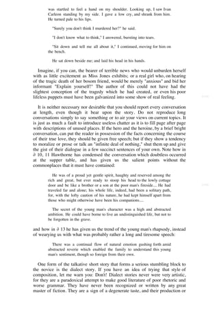 was startled to feel a hand on my shoulder. Looking up, I saw Ivan
        Carleon standing by my side. I gave a low cry, and shrank from him.
        He turned pale to his lips.

          "Surely you don't think I murdered her?" he said.

          "I don't know what to think," I answered, bursting into tears.

           "Sit down and tell me all about it," I continued, moving for him on
        the bench.

          He sat down beside me; and laid his head in his hands.

   Imagine, if you can, the bearer of terrible news who would unburden herself
with as little excitement as Miss Jones exhibits; or a real girl who, on hearing
of the tragic death of her bosom friend, would be merely "anxious" and bid her
informant "Explain yourself!" The author of this could not have had the
slightest conception of the tragedy which he had created, or even his poor
lifeless puppets must have been galvanized into some show of real feeling.              [115]


   It is neither necessary nor desirable that you should report every conversation
at length, even though it bear upon the story. Do not reproduce long
conversations simply to say something or to air your views on current topics. It
is just as much a fault to introduce useless chatter as it is to fill page after page
with descriptions of unused places. If the hero and the heroine, by a brief bright
conversation, can put the reader in possession of the facts concerning the course
of their true love, they should be given free speech; but if they show a tendency
to moralize or prose or talk an "infinite deal of nothing," shut them up and give
the gist of their dialogue in a few succinct sentences of your own. Note how in
∂ 10, 11 Hawthorne has condensed the conversation which doubtless occurred
at the supper table, and has given us the salient points without the
commonplaces that it must have contained:

           He was of a proud yet gentle spirit, haughty and reserved among the
        rich and great, but ever ready to stoop his head to the lowly cottage
        door and be like a brother or a son at the poor man's fireside.... He had       [116]
        traveled far and alone; his whole life, indeed, had been a solitary path,
        for, with the lofty caution of his nature, he had kept himself apart from
        those who might otherwise have been his companions....

          The secret of the young man's character was a high and abstracted
        ambition. He could have borne to live an undistinguished life, but not to
        be forgotten in the grave.

and how in ∂ 13 he has given us the trend of the young man's rhapsody, instead
of wearying us with what was probably rather a long and tiresome speech:

          There was a continual flow of natural emotion gushing forth amid
        abstracted reverie which enabled the family to understand this young
        man's sentiment, though so foreign from their own.

   One form of the talkative short story that forms a serious stumbling block to
the novice is the dialect story. If you have an idea of trying that style of
composition, let me warn you: Don't! Dialect stories never were very artistic,
for they are a paradoxical attempt to make good literature of poor rhetoric and
worse grammar. They have never been recognized or written by any great
master of fiction. They are a sign of a degenerate taste, and their production or
 