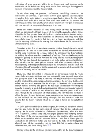 realization of your presence which is as disagreeable and inartistic as the
appearance of the Punch and Judy man, hat in hand, seeking a few coppers in
payment of the amusement he has provided.

   In the short story no personal confidences, moralizing comments, or
confessions are allowed. If you must express your opinions and make your
personality felt, write lectures, sermons, essays, books, letters for the public
pressóbut don't write short stories. Men read short stories to be amused, not
instructed; and they will quickly revolt at any attempt on your part to introduce
into your narrative a sugar-coated argument or sermon.

   There are certain methods of story telling much affected by the amateur
which are particularly difficult to do well. He should especially eschew stories             [123]

related in the first person, those told by letters, and those in the form of a diary.
Notice, I do not say that these methods are absolutely bad: they have been
successfully used by masters; but they are at least questionable, and they
contain so many pitfalls for the unwary that it is far better for the uninitiated to
let them severely alone.

   Narrative in the first person gives a certain realism through the mere use of
the pronoun "I," and so excites some measure of the desired personal interest;
but the same result may be secured, without the accompanying disadvantages,
by making the characters do a good deal of talking. That method escapes the
danger of getting the narrator between the story and the reader; for the puppet
who "I's" his way through the narrative is apt to be rather an important fellow,
who intrudes on the most private scenes, and who prefers moralizing and
philosophizing to the legitimate furthering of the plot; thus he runs no small risk
of making himself unpopular with the reader, and so proving of detriment to the
success of the story and of the author.

   Then, too, when the author is speaking in his own proper person the reader
cannot help wondering at times how one man could know so much about what                     [124]

was going on, even if he were a veritable Paul Pry; while we have become so
used to granting the omniscience and omnipresence of the invisible third person
author that we never question his knowledge. If, however, the hero-narrator
attempt natural modesty and profess to but slight information concerning the
story, he is usually a most dull and uninteresting fellow, who is endeavoring to
relate a matter of which he has missed the most essential parts. And at all
times, though he be a model in all other respects, the very fact that the hero is
telling the story lessens its interest, since no matter what harrowing experiences
he has suffered, he has come safely through; thus the narrative lacks that
anxiety for the hero's welfare which is so large a factor in the delights of
fiction.

   "It (first person narrative) is better adapted, no doubt, to adventure than to
analysis, and better to the expression of humour than to the realization of
tragedy. As far as the presentation of character is concerned, what it is usual
for it to achieve ... is this: a life size, full length, generally too flattering portrait
of the hero of the storyóa personage who has the limelight all to himselfóon
whom no inconvenient shadows are ever thrown; ... and then a further graceful                [125]

idealization, an attractive pastel, you may call it, the lady he most frequently
admired, and, of the remainder, two or three Kit-Cat portraits, a head and
shoulders here, and there a stray face." [31]

  Stories written in the epistolary or diary form suffer all the disadvantages of
 