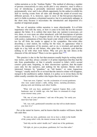 within narration as in the "Arabian Nights." The method of allowing a number
of persons consecutively to carry on the plot is very attractive, since it offers a
way of introducing a personally interested narrator without making him
preternaturally wise; and it also affords opportunity for the author to exhibit his
skill in viewing events from all sides and through the minds of several very
different persons. It is, however, open to most of the first person objections,
and it is liable to produce a disjointed narrative; but it is particularly unhappy in
the short story because it necessitates the introduction and disposition of a
number of important people.

   The use of narration within narration is more objectionable. It is of little         [129]

importance who tells the story, or how it came to be told; the less the narrator
appears the better. It is seldom that more than one narrator is necessary, yet
two, three, or even more are often introduced, with full descriptions of persons
and circumstances. "It is a frequent device of the unpractised to cover pages
with useless explanations of how they heard a tale which is thus elaborately put
too far off from the reader to appeal to his sympathies. One writer, after
describing a rural station, his waiting for the train, its appearance when it
arrives, the companions of his journey, and so on, is wrecked, and spends the
night on a log with an old farmer, who spins him a domestic yarn that has
nothing to do with what went before. Why not give the tale direct, in the
character of the old farmer? There is no law against that." [33]

   This practice is due to the fact that amateurs usually begin by writing strictly
true stories, and they always consider it of prime importance that they had the
tale from grandmother, or that it actually occurred to John's wife's second
cousin's great aunt; forgetting, in their unconscious egotism, that the reader          [130]

cares only for the narrative, and nothing for the narrator. Stories told to
interested listeners by "grandma," an "old hunter," or some loquacious
"stranger," usually need to be so revised that the intrusive relater will disappear,
merged in the unobtrusive author. Indeed, it is policy so to revise them, for the
editor usually considers the author who begins thus too amateurish for him:

           "Your turn now, Captain," was the exclamation of several gentlemen
        who were seated around a table, telling stories, narrating adventures,
        playing cards and drinking each others' healths.

          "What will you have, gentlemen?" inquired Captain Róó, a tall,
        handsome man of middle age, who had been in command of a large
        ocean steamer many years.

         "Oh, one of your adventures," said one of the party; "for surely you
        must have had some."

          "Ah, very well, gentlemenóI remember one that will no doubt interest
        you; here it is:"

   For at the outset he knows, and he knows that his readers will know, that the
tale ends thus:

           "So ends my story, gentlemen; now let us have a drink to the health
        of the young sailor's wife, the dearest woman in the world."

          "And why not the sailor's health, too?" asked one of the gentlemen.           [131]


          "All right, sir, just as you please, gentlemen, for I was that sailor."
 