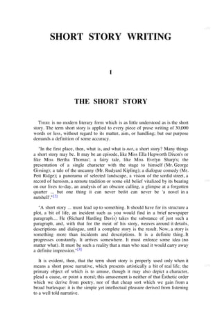[15]


        SHORT STORY WRITING


                                        I




                     THE SHORT STORY

   THERE is no modern literary form which is as little understood as is the short
story. The term short story is applied to every piece of prose writing of 30,000
words or less, without regard to its matter, aim, or handling; but our purpose
demands a definition of some accuracy.

   "In the first place, then, what is, and what is not, a short story? Many things
a short story may be. It may be an episode, like Miss Ella Hepworth Dixon's or
like Miss Bertha Thomas'; a fairy tale, like Miss Evelyn Sharp's; the
presentation of a single character with the stage to himself (Mr. George
Gissing); a tale of the uncanny (Mr. Rudyard Kipling); a dialogue comedy (Mr.
Pett Ridge); a panorama of selected landscape, a vision of the sordid street, a
record of heroism, a remote tradition or some old belief vitalized by its bearing     [16]

on our lives to-day, an analysis of an obscure calling, a glimpse at a forgotten
quarter ... but one thing it can never beóit can never be 'a novel in a
nutshell'." [2]

   "A short story ... must lead up to something. It should have for its structure a
plot, a bit of life, an incident such as you would find in a brief newspaper
paragraph.... He (Richard Harding Davis) takes the substance of just such a
paragraph, and, with that for the meat of his story, weaves around it details,
descriptions and dialogue, until a complete story is the result. Now, a story is
something more than incidents and descriptions. It is a definite thing. It
progresses constantly. It arrives somewhere. It must enforce some idea (no
matter what). It must be such a reality that a man who read it would carry away
a definite impression."[3]

   It is evident, then, that the term short story is properly used only when it
means a short prose narrative, which presents artistically a bit of real life; the    [17]

primary object of which is to amuse, though it may also depict a character,
plead a cause, or point a moral; this amusement is neither of that Êsthetic order
which we derive from poetry, nor of that cheap sort which we gain from a
broad burlesque: it is the simple yet intellectual pleasure derived from listening
to a well told narrative.
 