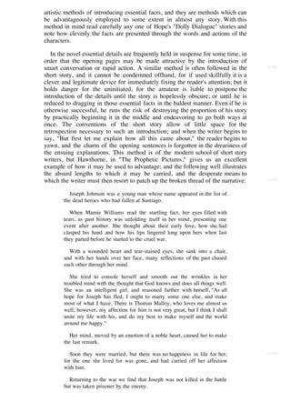 artistic methods of introducing essential facts, and they are methods which can
be advantageously employed to some extent in almost any story. With this
method in mind read carefully any one of Hope's "Dolly Dialogue" stories and
note how cleverly the facts are presented through the words and actions of the
characters.

   In the novel essential details are frequently held in suspense for some time, in
order that the opening pages may be made attractive by the introduction of
smart conversation or rapid action. A similar method is often followed in the         [136]

short story, and it cannot be condemned offhand, for if used skillfully it is a
clever and legitimate device for immediately fixing the reader's attention; but it
holds danger for the uninitiated, for the amateur is liable to postpone the
introduction of the details until the story is hopelessly obscure, or until he is
reduced to dragging in those essential facts in the baldest manner. Even if he is
otherwise successful, he runs the risk of destroying the proportion of his story
by practically beginning it in the middle and endeavoring to go both ways at
once. The conventions of the short story allow of little space for the
retrospection necessary to such an introduction; and when the writer begins to
say, "But first let me explain how all this came about," the reader begins to
yawn, and the charm of the opening sentences is forgotten in the dreariness of
the ensuing explanations. This method is of the modern school of short story
writers, but Hawthorne, in "The Prophetic Pictures," gives us an excellent
example of how it may be used to advantage; and the following well illustrates
the absurd lengths to which it may be carried, and the desperate means to
which the writer must then resort to patch up the broken thread of the narrative:     [137]


           Joseph Johnson was a young man whose name appeared in the list of
        the dead heroes who had fallen at Santiago.

           When Mamie Williams read the startling fact, her eyes filled with
        tears, as past history was unfolding itself in her mind, presenting one
        event after another. She thought about their early love, how she had
        clasped his hand and how his lips lingered long upon hers when last
        they parted before he started to the cruel war.

          With a wounded heart and tear-stained eyes, she sank into a chair,
        and with her hands over her face, many reflections of the past chased
        each other through her mind.

           She tried to console herself and smooth out the wrinkles in her
        troubled mind with the thought that God knows and does all things well.
        She was an intelligent girl, and reasoned farther with herself, "As all
        hope for Joseph has fled, I ought to marry some one else, and make
        most of what I have. There is Thomas Malloy, who loves me almost as
        well; however, my affection for him is not very great, but I think I shall
        unite my life with his, and do my best to make myself and the world
        around me happy."

           Her mind, moved by an emotion of a noble heart, caused her to make
        the last remark.

           Soon they were married, but there was no happiness in life for her;        [138]
        for the one she lived for was gone, and had carried off her affection
        with him.

          Returning to the war we find that Joseph was not killed in the battle
        but was taken prisoner by the enemy.
 