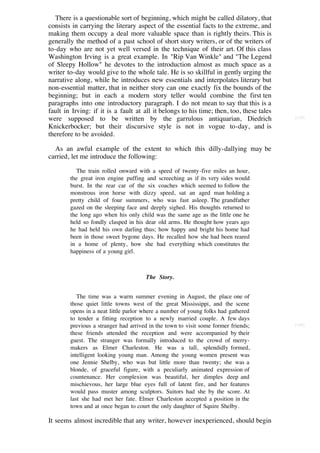 There is a questionable sort of beginning, which might be called dilatory, that
consists in carrying the literary aspect of the essential facts to the extreme, and
making them occupy a deal more valuable space than is rightly theirs. This is
generally the method of a past school of short story writers, or of the writers of
to-day who are not yet well versed in the technique of their art. Of this class
Washington Irving is a great example. In "Rip Van Winkle" and "The Legend
of Sleepy Hollow" he devotes to the introduction almost as much space as a
writer to-day would give to the whole tale. He is so skillful in gently urging the
narrative along, while he introduces new essentials and interpolates literary but
non-essential matter, that in neither story can one exactly fix the bounds of the
beginning; but in each a modern story teller would combine the first ten
paragraphs into one introductory paragraph. I do not mean to say that this is a
fault in Irving: if it is a fault at all it belongs to his time; then, too, these tales
were supposed to be written by the garrulous antiquarian, Diedrich                        [139]

Knickerbocker; but their discursive style is not in vogue to-day, and is
therefore to be avoided.

  As an awful example of the extent to which this dilly-dallying may be
carried, let me introduce the following:

           The train rolled onward with a speed of twenty-five miles an hour,
        the great iron engine puffing and screeching as if its very sides would
        burst. In the rear car of the six coaches which seemed to follow the
        monstrous iron horse with dizzy speed, sat an aged man holding a
        pretty child of four summers, who was fast asleep. The grandfather
        gazed on the sleeping face and deeply sighed. His thoughts returned to
        the long ago when his only child was the same age as the little one he
        held so fondly clasped in his dear old arms. He thought how years ago
        he had held his own darling thus; how happy and bright his home had
        been in those sweet bygone days. He recalled how she had been reared
        in a home of plenty, how she had everything which constitutes the
        happiness of a young girl.



                                      The Story.


           The time was a warm summer evening in August, the place one of
        those quiet little towns west of the great Mississippi, and the scene
        opens in a neat little parlor where a number of young folks had gathered
        to tender a fitting reception to a newly married couple. A few days
        previous a stranger had arrived in the town to visit some former friends;         [140]
        these friends attended the reception and were accompanied by their
        guest. The stranger was formally introduced to the crowd of merry-
        makers as Elmer Charleston. He was a tall, splendidly formed,
        intelligent looking young man. Among the young women present was
        one Jennie Shelby, who was but little more than twenty; she was a
        blonde, of graceful figure, with a peculiarly animated expression of
        countenance. Her complexion was beautiful, her dimples deep and
        mischievous, her large blue eyes full of latent fire, and her features
        would pass muster among sculptors. Suitors had she by the score. At
        last she had met her fate. Elmer Charleston accepted a position in the
        town and at once began to court the only daughter of Squire Shelby.

It seems almost incredible that any writer, however inexperienced, should begin
 