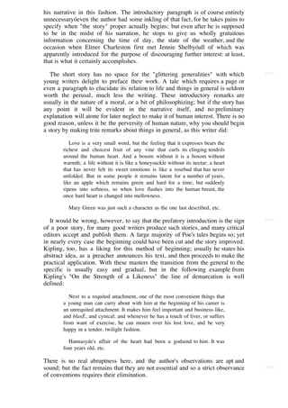 his narrative in this fashion. The introductory paragraph is of course entirely
unnecessaryóeven the author had some inkling of that fact, for he takes pains to
specify when "the story" proper actually begins; but even after he is supposed
to be in the midst of his narration, he stops to give us wholly gratuitous
information concerning the time of day, the state of the weather, and the
occasion when Elmer Charleston first met Jennie Shelbyóall of which was
apparently introduced for the purpose of discouraging further interest: at least,
that is what it certainly accomplishes.

   The short story has no space for the "glittering generalities" with which          [141]

young writers delight to preface their work. A tale which requires a page or
even a paragraph to elucidate its relation to life and things in general is seldom
worth the perusal, much less the writing. These introductory remarks are
usually in the nature of a moral, or a bit of philosophizing; but if the story has
any point it will be evident in the narrative itself, and no preliminary
explanation will atone for later neglect to make it of human interest. There is no
good reason, unless it be the perversity of human nature, why you should begin
a story by making trite remarks about things in general, as this writer did:

           Love is a very small word, but the feeling that it expresses bears the
        richest and choicest fruit of any vine that curls its clinging tendrils
        around the human heart. And a bosom without it is a bosom without
        warmth; a life without it is like a honeysuckle without its nectar; a heart
        that has never felt its sweet emotions is like a rosebud that has never
        unfolded. But in some people it remains latent for a number of years,
        like an apple which remains green and hard for a time, but suddenly
        ripens into softness, so when love flashes into the human breast, the
        once hard heart is changed into mellowness.

          Mary Green was just such a character as the one last described, etc.

   It would be wrong, however, to say that the prefatory introduction is the sign     [142]

of a poor story, for many good writers produce such stories, and many critical
editors accept and publish them. A large majority of Poe's tales begins so; yet
in nearly every case the beginning could have been cut and the story improved.
Kipling, too, has a liking for this method of beginning; usually he states his
abstract idea, as a preacher announces his text, and then proceeds to make the
practical application. With these masters the transition from the general to the
specific is usually easy and gradual, but in the following example from
Kipling's "On the Strength of a Likeness" the line of demarcation is well
defined:

           Next to a requited attachment, one of the most convenient things that
        a young man can carry about with him at the beginning of his career is
        an unrequited attachment. It makes him feel important and business-like,
        and blasÈ, and cynical; and whenever he has a touch of liver, or suffers
        from want of exercise, he can mourn over his lost love, and be very
        happy in a tender, twilight fashion.

          Hannasyde's affair of the heart had been a godsend to him. It was
        four years old, etc.

There is no real abruptness here, and the author's observations are apt and
sound; but the fact remains that they are not essential and so a strict observance    [143]

of conventions requires their elimination.
 
