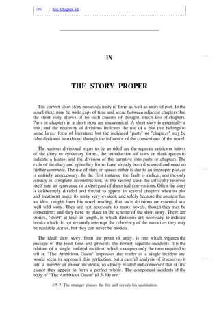 [36]     See Chapter VI.




                                                                                      [149]
                                           IX




                     THE STORY PROPER

   THE correct short story possesses unity of form as well as unity of plot. In the
novel there may be wide gaps of time and scene between adjacent chapters; but
the short story allows of no such chasms of thought, much less of chapters.
Parts or chapters in a short story are uncanonical. A short story is essentially a
unit, and the necessity of divisions indicates the use of a plot that belongs to
some larger form of literature; but the indicated "parts" or "chapters" may be
false divisions introduced through the influence of the conventions of the novel.

   The various divisional signs to be avoided are the separate entries or letters
of the diary or epistolary forms, the introduction of stars or blank spaces to
indicate a hiatus, and the division of the narrative into parts or chapters. The
evils of the diary and epistolary forms have already been discussed and need no
further comment. The use of stars or spaces either is due to an improper plot, or     [150]

is entirely unnecessary. In the first instance the fault is radical, and the only
remedy is complete reconstruction; in the second case the difficulty resolves
itself into an ignorance or a disregard of rhetorical conventions. Often the story
is deliberately divided and forced to appear in several chapters when its plot
and treatment make its unity very evident; and solely because the amateur has
an idea, caught from his novel reading, that such divisions are essential to a
well told story. They are not necessary to many novels, though they may be
convenient; and they have no place in the scheme of the short story. There are
stories, "short" at least in length, in which divisions are necessary to indicate
breaks which do not seriously interrupt the coherency of the narrative; they may
be readable stories, but they can never be models.

   The ideal short story, from the point of unity, is one which requires the
passage of the least time and presents the fewest separate incidents. It is the
relation of a single isolated incident, which occupies only the time required to
tell it. "The Ambitious Guest" impresses the reader as a single incident and
would seem to approach this perfection, but a careful analysis of it resolves it      [151]

into a number of minor incidents, so closely related and connected that at first
glance they appear to form a perfect whole. The component incidents of the
body of "The Ambitious Guest" (∂ 5-39) are:

          ∂ 5-7. The stranger praises the fire and reveals his destination.
 