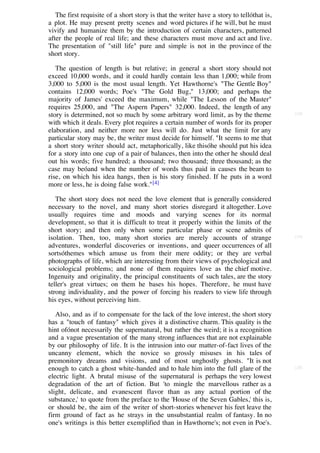 The first requisite of a short story is that the writer have a story to tellóthat is,
a plot. He may present pretty scenes and word pictures if he will, but he must
vivify and humanize them by the introduction of certain characters, patterned
after the people of real life; and these characters must move and act and live.
The presentation of "still life" pure and simple is not in the province of the
short story.

   The question of length is but relative; in general a short story should not
exceed 10,000 words, and it could hardly contain less than 1,000; while from
3,000 to 5,000 is the most usual length. Yet Hawthorne's "The Gentle Boy"
contains 12,000 words; Poe's "The Gold Bug," 13,000; and perhaps the
majority of James' exceed the maximum, while "The Lesson of the Master"
requires 25,000, and "The Aspern Papers" 32,000. Indeed, the length of any
story is determined, not so much by some arbitrary word limit, as by the theme             [18]

with which it deals. Every plot requires a certain number of words for its proper
elaboration, and neither more nor less will do. Just what the limit for any
particular story may be, the writer must decide for himself. "It seems to me that
a short story writer should act, metaphorically, like thisóhe should put his idea
for a story into one cup of a pair of balances, then into the other he should deal
out his words; five hundred; a thousand; two thousand; three thousand; as the
case may beóand when the number of words thus paid in causes the beam to
rise, on which his idea hangs, then is his story finished. If he puts in a word
more or less, he is doing false work." [4]

   The short story does not need the love element that is generally considered
necessary to the novel, and many short stories disregard it altogether. Love
usually requires time and moods and varying scenes for its normal
development, so that it is difficult to treat it properly within the limits of the
short story; and then only when some particular phase or scene admits of
isolation. Then, too, many short stories are merely accounts of strange                    [19]

adventures, wonderful discoveries or inventions, and queer occurrences of all
sortsóthemes which amuse us from their mere oddity; or they are verbal
photographs of life, which are interesting from their views of psychological and
sociological problems; and none of them requires love as the chief motive.
Ingenuity and originality, the principal constituents of such tales, are the story
teller's great virtues; on them he bases his hopes. Therefore, he must have
strong individuality, and the power of forcing his readers to view life through
his eyes, without perceiving him.

   Also, and as if to compensate for the lack of the love interest, the short story
has a "touch of fantasy" which gives it a distinctive charm. This quality is the
hint ofónot necessarily the supernatural, but rather the weird; it is a recognition
and a vague presentation of the many strong influences that are not explainable
by our philosophy of life. It is the intrusion into our matter-of-fact lives of the
uncanny element, which the novice so grossly misuses in his tales of
premonitory dreams and visions, and of most unghostly ghosts. "It is not
enough to catch a ghost white-handed and to hale him into the full glare of the            [20]

electric light. A brutal misuse of the supernatural is perhaps the very lowest
degradation of the art of fiction. But 'to mingle the marvellous rather as a
slight, delicate, and evanescent flavor than as any actual portion of the
substance,' to quote from the preface to the 'House of the Seven Gables,' this is,
or should be, the aim of the writer of short-stories whenever his feet leave the
firm ground of fact as he strays in the unsubstantial realm of fantasy. In no
one's writings is this better exemplified than in Hawthorne's; not even in Poe's.
 