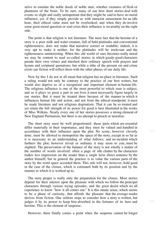 strive to emulate the noble deeds of noble men, whether creatures of flesh or
phantoms of the brain. To be sure, many of our best short stories deal with
events so slight and really unimportant that they might be said to have no moral
influence; yet, if they simply provide us with innocent amusement for an idle
hour, their ethical value must not be overlooked; and when they do involve
some great moral question or soul crisis their influence is invariably on the right
side.

   The point is that religion is not literature. The mere fact that the heroine of a
story is a poor milk and water creature, full of bald platitudes and conventional
righteousness, does not make that narrative correct or readable; indeed, it is
very apt to make it neither, for the platitudes will be irrelevant and the
righteousness uninteresting. When this old world of ours becomes really moral
we may be content to read so-called stories in which goody-good characters
parade their own virtues and interlard their ordinary speech with prayers and          [160]

hymns and scriptural quotations; but while a tithe of the present sin and crime
exists our fiction will reflect them with the other phases of our daily life.

   Now by this I do not at all mean that religion has no place in literature. Such
a ruling would not only be contrary to the practice of our best writers, but
would also deprive us of a recognized and important element in human life.
The religious influence is one of the most powerful to which man is subject,
and as it plays so great a part in our lives it must necessarily figure largely in
our stories. But it must be treated there because of the manner in which it
influences human life and action, and not from the ethical standpoint: it must
be made literature and not religious dogmatism. That it can be so treated and
yet retain the full strength of its power for good is best illustrated in the works
of Miss Wilkins. Nearly every one of her stories possesses a strong element of
New England Puritanism, but there is no attempt to preach or moralize.

   The short story must be well proportioned: those parts which are essential
differ materially in their importance, and they must be valued and handled in
accordance with their influence upon the plot. No scene, however cleverly              [161]

done, must be allowed to monopolize the space of the story, except in so far as
it is necessary to an understanding of what follows; and no incident which
furthers the plot, however trivial or ordinary it may seem to you, must be
slighted. The preservation of the balance of the story is not wholly a matter of
the number of words involved: often a page of idle chatter by the characters
makes less impression on the reader than a single terse direct sentence by the
author himself; but in general the practice is to value the various parts of the
story by the word space accorded them. This rule will not, however, hold good
in the case of the climax, which is estimated both by its position and by the
manner in which it is worked up to.

  The story proper is really only the preparation for the climax. Most stories
depend for their interest upon the pleasure with which we follow the principal
characters through various trying episodes, and the great desire which we all
experience to know "how it all comes out." It is this innate sense, which seems
to be a phase of curiosity, that affords the pleasure that the average reader
derives from fiction. One seldom stops to consider how a story is written, but
judges it by its power to keep him absorbed in the fortunes of its hero and            [162]

heroine. This is the element of suspense.

  However, there finally comes a point when the suspense cannot be longer
 
