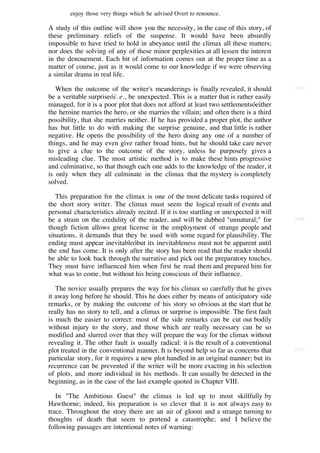 enjoy those very things which he advised Overt to renounce.

A study of this outline will show you the necessity, in the case of this story, of
these preliminary reliefs of the suspense. It would have been absurdly
impossible to have tried to hold in abeyance until the climax all these matters;
nor does the solving of any of these minor perplexities at all lessen the interest
in the denouement. Each bit of information comes out at the proper time as a
matter of course, just as it would come to our knowledge if we were observing
a similar drama in real life.

   When the outcome of the writer's meanderings is finally revealed, it should           [165]

be a veritable surpriseói. e., be unexpected. This is a matter that is rather easily
managed, for it is a poor plot that does not afford at least two settlementsóeither
the heroine marries the hero, or she marries the villain; and often there is a third
possibility, that she marries neither. If he has provided a proper plot, the author
has but little to do with making the surprise genuine, and that little is rather
negative. He opens the possibility of the hero doing any one of a number of
things, and he may even give rather broad hints, but he should take care never
to give a clue to the outcome of the story, unless he purposely gives a
misleading clue. The most artistic method is to make these hints progressive
and culminative, so that though each one adds to the knowledge of the reader, it
is only when they all culminate in the climax that the mystery is completely
solved.

   This preparation for the climax is one of the most delicate tasks required of
the short story writer. The climax must seem the logical result of events and
personal characteristics already recited. If it is too startling or unexpected it will
be a strain on the credulity of the reader, and will be dubbed "unnatural;" for          [166]

though fiction allows great license in the employment of strange people and
situations, it demands that they be used with some regard for plausibility. The
ending must appear inevitableóbut its inevitableness must not be apparent until
the end has come. It is only after the story has been read that the reader should
be able to look back through the narrative and pick out the preparatory touches.
They must have influenced him when first he read them and prepared him for
what was to come, but without his being conscious of their influence.

   The novice usually prepares the way for his climax so carefully that he gives
it away long before he should. This he does either by means of anticipatory side
remarks, or by making the outcome of his story so obvious at the start that he
really has no story to tell, and a climax or surprise is impossible. The first fault
is much the easier to correct: most of the side remarks can be cut out bodily
without injury to the story, and those which are really necessary can be so
modified and slurred over that they will prepare the way for the climax without
revealing it. The other fault is usually radical: it is the result of a conventional
plot treated in the conventional manner. It is beyond help so far as concerns that       [167]

particular story, for it requires a new plot handled in an original manner; but its
recurrence can be prevented if the writer will be more exacting in his selection
of plots, and more individual in his methods. It can usually be detected in the
beginning, as in the case of the last example quoted in Chapter VIII.

   In "The Ambitious Guest" the climax is led up to most skillfully by
Hawthorne; indeed, his preparation is so clever that it is not always easy to
trace. Throughout the story there are an air of gloom and a strange turning to
thoughts of death that seem to portend a catastrophe; and I believe the
following passages are intentional notes of warning:
 