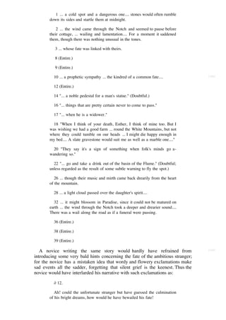 1 ... a cold spot and a dangerous one.... stones would often rumble
       down its sides and startle them at midnight.

           2 ... the wind came through the Notch and seemed to pause before
       their cottage, ... wailing and lamentation.... For a moment it saddened
       them, though there was nothing unusual in the tones.

          3 ... whose fate was linked with theirs.

          8 (Entire.)

          9 (Entire.)

          10 ... a prophetic sympathy ... the kindred of a common fate....         [168]


          12 (Entire.)

          14 "... a noble pedestal for a man's statue." (Doubtful.)

          16 "... things that are pretty certain never to come to pass."

          17 "... when he is a widower."

         18 "When I think of your death, Esther, I think of mine too. But I
       was wishing we had a good farm ... round the White Mountains, but not
       where they could tumble on our heads ... I might die happy enough in
       my bed.... A slate gravestone would suit me as well as a marble one...."

         20 "They say it's a sign of something when folk's minds go a-
       wandering so."

         22 "... go and take a drink out of the basin of the Flume." (Doubtful;
       unless regarded as the result of some subtle warning to fly the spot.)

          26 ... though their music and mirth came back drearily from the heart
       of the mountain.

          28 ... a light cloud passed over the daughter's spirit....

         32 ... it might blossom in Paradise, since it could not be matured on
       earth ... the wind through the Notch took a deeper and drearier sound....
       There was a wail along the road as if a funeral were passing.

          36 (Entire.)

          38 (Entire.)

          39 (Entire.)

   A novice writing the same story would hardly have refrained from                [169]

introducing some very bald hints concerning the fate of the ambitious stranger;
for the novice has a mistaken idea that wordy and flowery exclamations make
sad events all the sadder, forgetting that silent grief is the keenest. Thus the
novice would have interlarded his narrative with such exclamations as:

          ∂ 12.

          Ah! could the unfortunate stranger but have guessed the culmination
       of his bright dreams, how would he have bewailed his fate!
 