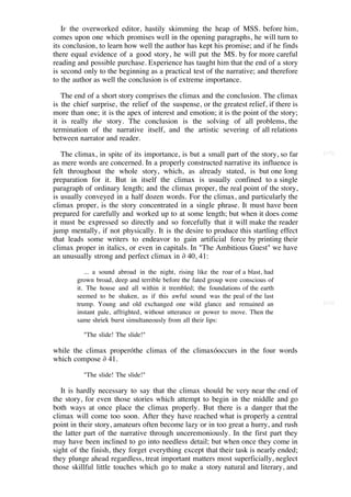 IF the overworked editor, hastily skimming the heap of MSS. before him,
comes upon one which promises well in the opening paragraphs, he will turn to
its conclusion, to learn how well the author has kept his promise; and if he finds
there equal evidence of a good story, he will put the MS. by for more careful
reading and possible purchase. Experience has taught him that the end of a story
is second only to the beginning as a practical test of the narrative; and therefore
to the author as well the conclusion is of extreme importance.

   The end of a short story comprises the climax and the conclusion. The climax
is the chief surprise, the relief of the suspense, or the greatest relief, if there is
more than one; it is the apex of interest and emotion; it is the point of the story;
it is really the story. The conclusion is the solving of all problems, the
termination of the narrative itself, and the artistic severing of all relations
between narrator and reader.

   The climax, in spite of its importance, is but a small part of the story, so far      [172]

as mere words are concerned. In a properly constructed narrative its influence is
felt throughout the whole story, which, as already stated, is but one long
preparation for it. But in itself the climax is usually confined to a single
paragraph of ordinary length; and the climax proper, the real point of the story,
is usually conveyed in a half dozen words. For the climax, and particularly the
climax proper, is the story concentrated in a single phrase. It must have been
prepared for carefully and worked up to at some length; but when it does come
it must be expressed so directly and so forcefully that it will make the reader
jump mentally, if not physically. It is the desire to produce this startling effect
that leads some writers to endeavor to gain artificial force by printing their
climax proper in italics, or even in capitals. In "The Ambitious Guest" we have
an unusually strong and perfect climax in ∂ 40, 41:

           ... a sound abroad in the night, rising like the roar of a blast, had
        grown broad, deep and terrible before the fated group were conscious of
        it. The house and all within it trembled; the foundations of the earth
        seemed to be shaken, as if this awful sound was the peal of the last
        trump. Young and old exchanged one wild glance and remained an                   [173]
        instant pale, affrighted, without utterance or power to move. Then the
        same shriek burst simultaneously from all their lips:

          "The slide! The slide!"

while the climax properóthe climax of the climaxóoccurs in the four words
which compose ∂ 41.

          "The slide! The slide!"

   It is hardly necessary to say that the climax should be very near the end of
the story, for even those stories which attempt to begin in the middle and go
both ways at once place the climax properly. But there is a danger that the
climax will come too soon. After they have reached what is properly a central
point in their story, amateurs often become lazy or in too great a hurry, and rush
the latter part of the narrative through unceremoniously. In the first part they
may have been inclined to go into needless detail; but when once they come in
sight of the finish, they forget everything except that their task is nearly ended;
they plunge ahead regardless, treat important matters most superficially, neglect
those skillful little touches which go to make a story natural and literary, and
 
