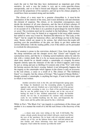 reach the end to find that they have skeletonized an important part of the
narrative. In such a case the reader is very apt to come upon the climax               [174]

unexpectedly, and so to find it forced and illogical; whereas if the author had
preserved the proportions of his narrative, and led up to his climax properly, it
would have been accounted strong and inevitable.

   The climax of a story must be a genuine climaxóthat is, it must be the
culmination of the interest of the story, and it must definitely end and eliminate
the element of suspense. The climax, or its immediate consequences, must
decide the destinies of all your characters, and the fate of all their schemes. If
the heroine is hesitating between her two lovers she must decide in the climax
or on account of it; if the hero is in a position of great danger he must be killed
or saved. The revelation need not be couched in the bald phrase, "And so John
married Kate;" but it may be hinted at or suggested in the most subtle manner;
but settled in some way it must be. Stockton did otherwise in "The Lady, or the
Tiger?" but he sought for humorous effect, and all things are fair in the funny
story. Stories which are meant to be serious, but which leave the reader still
puzzling over the possibilities of the plot, are likely to get their author into
serious difficulties with the reading public, even if the editors can be persuaded     [175]

to overlook his idiosyncracies.

   The amateur is prone to the conviction, deduced, I fear, from the practice of
the cheap melodrama and the cheaper novel, that "climax" and "tragedy" are
synonymous terms, and that he is violating sacred traditions unless he ends his
tale with a violent death. But it is by no means necessary that the climax of a
short story should be or should contain a catastrophe or a tragedy. Its nature
depends entirely upon the character of the tale in which it appears, and it may
be just as strong and just as thrilling if it consists only of the "Yes" with which
the heroine answers the hero's wooing. Indeed, it not infrequently happens that
the tragedy or the catastrophe which appears in the climax is only an accessory
to the real climax, a cause or a result of it. The climax of "The Ambitious
Guest" is a tragedy; but the climax of Irving's "The Legend of Sleepy Hollow,"
though certainly a catastrophe, is anything but tragic, if read in the ironic spirit
in which it was written:

           Another convulsive kick in the ribs, and old Gunpowder sprang upon
        the bridge; he thundered over the resounding planks; he gained the
        opposite side; and now Ichabod cast a look behind to see if his pursuer        [176]
        should vanish, according to rule, in a flash of fire and brimstone. Just
        then he saw the goblin rising in his stirrups, and in the very act of
        hurling his head at him. Ichabod endeavored to dodge the horrible
        missile, but too late. It encountered his cranium with a tremendous
        crash; he was tumbled headlong into the dust, and Gunpowder, the
        black steed, and the goblin rider passed by like a whirlwind.

While in Poe's "The Black Cat," one tragedy is a preliminary of the climax and
another is in a manner the result of it; but the real climax is the discovery of the
cat:

           ... a dozen stout arms were toiling at the wall. It fell bodily. The
        corpse, already greatly decayed and clotted with gore, stood erect before
        the eyes of the spectators. On its head, with red extended mouth and
        solitary eye of fire, sat the hideous beast whose craft had seduced me
        into murder, and whose informing voice had consigned me to the
        hangman. I had walled the monster up within the tomb!
 