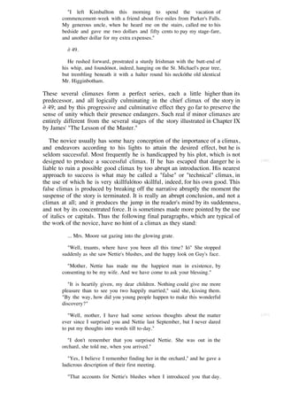 "I left Kimballton this morning to spend the vacation of
       commencement-week with a friend about five miles from Parker's Falls.
       My generous uncle, when he heard me on the stairs, called me to his
       bedside and gave me two dollars and fifty cents to pay my stage-fare,
       and another dollar for my extra expenses."

          ∂ 49.

          He rushed forward, prostrated a sturdy Irishman with the butt-end of
       his whip, and foundónot, indeed, hanging on the St. Michael's pear tree,
       but trembling beneath it with a halter round his neckóthe old identical
       Mr. Higginbotham.

These several climaxes form a perfect series, each a little higher than its
predecessor, and all logically culminating in the chief climax of the story in
∂ 49; and by this progressive and culminative effect they go far to preserve the
sense of unity which their presence endangers. Such real if minor climaxes are
entirely different from the several stages of the story illustrated in Chapter IX
by James' "The Lesson of the Master."

   The novice usually has some hazy conception of the importance of a climax,
and endeavors according to his lights to attain the desired effect, but he is
seldom successful. Most frequently he is handicapped by his plot, which is not
designed to produce a successful climax. If he has escaped that danger he is        [180]

liable to ruin a possible good climax by too abrupt an introduction. His nearest
approach to success is what may be called a "false" or "technical" climax, in
the use of which he is very skillfulótoo skillful, indeed, for his own good. This
false climax is produced by breaking off the narrative abruptly the moment the
suspense of the story is terminated. It is really an abrupt conclusion, and not a
climax at all; and it produces the jump in the reader's mind by its suddenness,
and not by its concentrated force. It is sometimes made more pointed by the use
of italics or capitals. Thus the following final paragraphs, which are typical of
the work of the novice, have no hint of a climax as they stand:

          ... Mrs. Moore sat gazing into the glowing grate.

         "Well, truants, where have you been all this time? Ió" She stopped
       suddenly as she saw Nettie's blushes, and the happy look on Guy's face.

         "Mother, Nettie has made me the happiest man in existence, by
       consenting to be my wife. And we have come to ask your blessing."

          "It is heartily given, my dear children. Nothing could give me more
       pleasure than to see you two happily married," said she, kissing them.
       "By the way, how did you young people happen to make this wonderful
       discovery?"

          "Well, mother, I have had some serious thoughts about the matter          [181]
       ever since I surprised you and Nettie last September, but I never dared
       to put my thoughts into words till to-day."

         "I don't remember that you surprised Nettie. She was out in the
       orchard, she told me, when you arrived."

         "Yes, I believe I remember finding her in the orchard," and he gave a
       ludicrous description of their first meeting.

          "That accounts for Nettie's blushes when I introduced you that day.
 