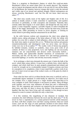 There is a propriety in Hawthorne's fantasy to which Poe could not attain.
Hawthorne's effects are moral where Poe's are merely physical. The situation
and its logical development and the effects to be got out of it are all Poe thinks
of. In Hawthorne the situation, however strange and weird, is only the outward
and visible sign of an inward and spiritual struggle. Ethical consequences are
always worrying Hawthorne's soul; but Poe did not know there were any
ethics."[5]

   The short story usually treats of the lighter and brighter side of life. It is
seldom in deadly earnest; it tends somewhat to superficiality; and it prefers           [21]

cleverness to profundity, in both conception and treatment. Naturally, then,
comedy rather than tragedy is its usual sphere; and though the tale may end in
gloom, it more frequently suggests a possible tragedy in order to heighten the
effect of the happy denouement. For similar reasons the short story avoids the
didactic tone, either presenting its lesson in clever disguise, or limiting its
moral efforts to providing innocent amusement for an idle hour.

   In the strife between realism and romanticism the short story adopts the
middle course, taking advantage of the better phases of both, but siding with
neither; for every life is subject to both influences, often at the same time, and
the short story aspires to present life as it is. "Without true realism and genuine
romanticismóactuality and idealsógood work was never done, nor did any
writer ever rise to be an author." [6] "No worthy work of fiction may properly
be labelled romantic, realistic or symbolic, since every great work of art
contains all these in some proportion. Love and fighting are not necessarily            [22]

romance; nor are soup-kitchens and divorce courts necessarily realism....
Malice, futility and uglinessóthe dreadful monotony of existenceóare not
necessarily real life; nor the tales of summer love and marriage ceremonies,
successful fightings, or sacrifice and chivalry necessarily romance."[7]

   In its technique a short story demands the utmost care; it lacks the bulk of the
novel, which hides minor defects. It must have a definite form, which shall be
compact, and which shall have its parts properly proportioned and related; and
it must be wrought out in a workmanlike manner. It requires extreme care from
its conception to its completion, when it must stand forth a perfect work of art;
and yet it must reveal no signs of the worker's tools, or of the pains by which it
was achieved.

   From what has been said it is evident that the short story is artificial, and to a
considerable degree unnatural. It could hardly be otherwise, for it takes out of
our complex lives a single person or a single incident and treats that as if it
were complete in itself. Such isolation is not known to nature: There all things
work together, and every man influences all about him and is influenced by              [23]

them. Yet this separation and exclusion are required by the conventions of the
short story; and after all, there is always the feeling, if the characters are well
handled, that they have been living and will continue to live, though we have
chanced to come in contact with them for only a short time.

   It is this isolation, this magnifying of one character or incident, that
constitutes the chief difference between the novel and the short story.[8] In the
novel we have a reproduction of a certain period of real life: all the characters
are there, with their complex lives and their varying emotions; there are varied
scenes, each one the stage of some particular incident or semi-climax which
carries the action on to the final chapter; and there are persons and scenes and
 