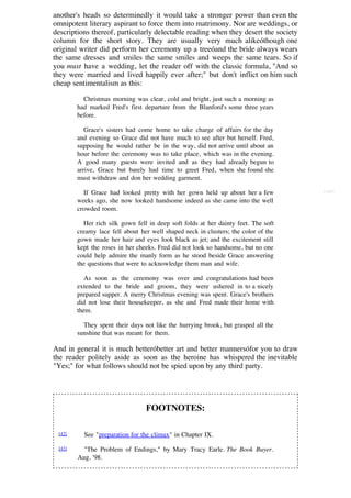 another's heads so determinedly it would take a stronger power than even the
omnipotent literary aspirant to force them into matrimony. Nor are weddings, or
descriptions thereof, particularly delectable reading when they desert the society
column for the short story. They are usually very much alikeóthough one
original writer did perform her ceremony up a treeóand the bride always wears
the same dresses and smiles the same smiles and weeps the same tears. So if
you must have a wedding, let the reader off with the classic formula, "And so
they were married and lived happily ever after;" but don't inflict on him such
cheap sentimentalism as this:

          Christmas morning was clear, cold and bright, just such a morning as
        had marked Fred's first departure from the Blanford's some three years
        before.

           Grace's sisters had come home to take charge of affairs for the day
        and evening so Grace did not have much to see after but herself. Fred,
        supposing he would rather be in the way, did not arrive until about an
        hour before the ceremony was to take place, which was in the evening.
        A good many guests were invited and as they had already begun to
        arrive, Grace but barely had time to greet Fred, when she found she
        must withdraw and don her wedding garment.

          If Grace had looked pretty with her gown held up about her a few           [188]

        weeks ago, she now looked handsome indeed as she came into the well
        crowded room.

           Her rich silk gown fell in deep soft folds at her dainty feet. The soft
        creamy lace fell about her well shaped neck in clusters; the color of the
        gown made her hair and eyes look black as jet; and the excitement still
        kept the roses in her cheeks. Fred did not look so handsome, but no one
        could help admire the manly form as he stood beside Grace answering
        the questions that were to acknowledge them man and wife.

           As soon as the ceremony was over and congratulations had been
        extended to the bride and groom, they were ushered in to a nicely
        prepared supper. A merry Christmas evening was spent. Grace's brothers
        did not lose their housekeeper, as she and Fred made their home with
        them.

          They spent their days not like the hurrying brook, but grasped all the
        sunshine that was meant for them.

And in general it is much betteróbetter art and better mannersófor you to draw
the reader politely aside as soon as the heroine has whispered the inevitable
"Yes;" for what follows should not be spied upon by any third party.




                                 FOOTNOTES:

 [42]     See "preparation for the climax" in Chapter IX.

 [43]     "The Problem of Endings," by Mary Tracy Earle. The Book Buyer.
        Aug. '98.
 
