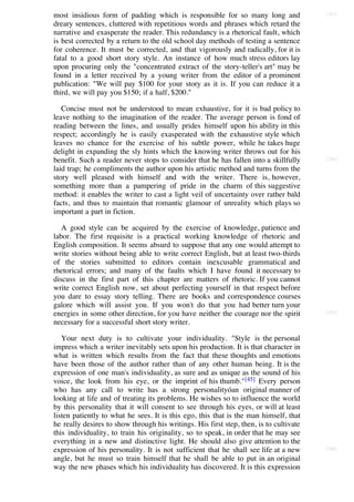 most insidious form of padding which is responsible for so many long and                [203]

dreary sentences, cluttered with repetitious words and phrases which retard the
narrative and exasperate the reader. This redundancy is a rhetorical fault, which
is best corrected by a return to the old school day methods of testing a sentence
for coherence. It must be corrected, and that vigorously and radically, for it is
fatal to a good short story style. An instance of how much stress editors lay
upon procuring only the "concentrated extract of the story-teller's art" may be
found in a letter received by a young writer from the editor of a prominent
publication: "We will pay $100 for your story as it is. If you can reduce it a
third, we will pay you $150; if a half, $200."

   Concise must not be understood to mean exhaustive, for it is bad policy to
leave nothing to the imagination of the reader. The average person is fond of
reading between the lines, and usually prides himself upon his ability in this
respect; accordingly he is easily exasperated with the exhaustive style which
leaves no chance for the exercise of his subtle power, while he takes huge
delight in expanding the sly hints which the knowing writer throws out for his
benefit. Such a reader never stops to consider that he has fallen into a skillfully     [204]

laid trap; he compliments the author upon his artistic method and turns from the
story well pleased with himself and with the writer. There is, however,
something more than a pampering of pride in the charm of this suggestive
method: it enables the writer to cast a light veil of uncertainty over rather bald
facts, and thus to maintain that romantic glamour of unreality which plays so
important a part in fiction.

   A good style can be acquired by the exercise of knowledge, patience and
labor. The first requisite is a practical working knowledge of rhetoric and
English composition. It seems absurd to suppose that any one would attempt to
write stories without being able to write correct English, but at least two-thirds
of the stories submitted to editors contain inexcusable grammatical and
rhetorical errors; and many of the faults which I have found it necessary to
discuss in the first part of this chapter are matters of rhetoric. If you cannot
write correct English now, set about perfecting yourself in that respect before
you dare to essay story telling. There are books and correspondence courses
galore which will assist you. If you won't do that you had better turn your
energies in some other direction, for you have neither the courage nor the spirit       [205]

necessary for a successful short story writer.

   Your next duty is to cultivate your individuality. "Style is the personal
impress which a writer inevitably sets upon his production. It is that character in
what is written which results from the fact that these thoughts and emotions
have been those of the author rather than of any other human being. It is the
expression of one man's individuality, as sure and as unique as the sound of his
voice, the look from his eye, or the imprint of his thumb." [45] Every person
who has any call to write has a strong personalityóan original manner of
looking at life and of treating its problems. He wishes so to influence the world
by this personality that it will consent to see through his eyes, or will at least
listen patiently to what he sees. It is this ego, this that is the man himself, that
he really desires to show through his writings. His first step, then, is to cultivate
this individuality, to train his originality, so to speak, in order that he may see
everything in a new and distinctive light. He should also give attention to the
expression of his personality. It is not sufficient that he shall see life at a new     [206]

angle, but he must so train himself that he shall be able to put in an original
way the new phases which his individuality has discovered. It is this expression
 
