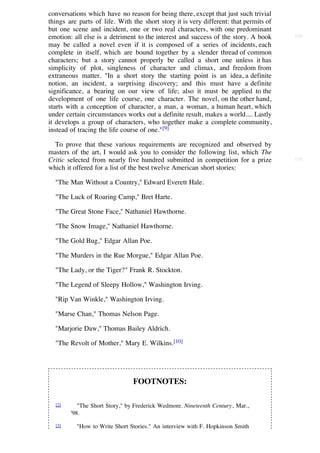 conversations which have no reason for being there, except that just such trivial
things are parts of life. With the short story it is very different: that permits of
but one scene and incident, one or two real characters, with one predominant
emotion: all else is a detriment to the interest and success of the story. A book      [24]

may be called a novel even if it is composed of a series of incidents, each
complete in itself, which are bound together by a slender thread of common
characters; but a story cannot properly be called a short one unless it has
simplicity of plot, singleness of character and climax, and freedom from
extraneous matter. "In a short story the starting point is an idea, a definite
notion, an incident, a surprising discovery; and this must have a definite
significance, a bearing on our view of life; also it must be applied to the
development of one life course, one character. The novel, on the other hand,
starts with a conception of character, a man, a woman, a human heart, which
under certain circumstances works out a definite result, makes a world.... Lastly
it develops a group of characters, who together make a complete community,
instead of tracing the life course of one."[9]

  To prove that these various requirements are recognized and observed by
masters of the art, I would ask you to consider the following list, which The
Critic selected from nearly five hundred submitted in competition for a prize          [25]

which it offered for a list of the best twelve American short stories:

  "The Man Without a Country," Edward Everett Hale.

  "The Luck of Roaring Camp," Bret Harte.

  "The Great Stone Face," Nathaniel Hawthorne.

  "The Snow Image," Nathaniel Hawthorne.

  "The Gold Bug," Edgar Allan Poe.

  "The Murders in the Rue Morgue," Edgar Allan Poe.

  "The Lady, or the Tiger?" Frank R. Stockton.

  "The Legend of Sleepy Hollow," Washington Irving.

  "Rip Van Winkle," Washington Irving.

  "Marse Chan," Thomas Nelson Page.

  "Marjorie Daw," Thomas Bailey Aldrich.

  "The Revolt of Mother," Mary E. Wilkins.[10]




                                FOOTNOTES:

  [2]      "The Short Story," by Frederick Wedmore. Nineteenth Century, Mar.,
        '98.

  [3]     "How to Write Short Stories." An interview with F. Hopkinson Smith
 