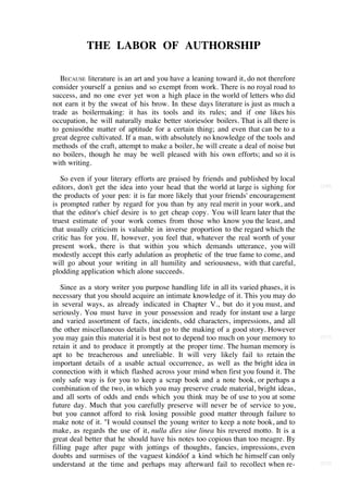 THE LABOR OF AUTHORSHIP

   BECAUSE literature is an art and you have a leaning toward it, do not therefore
consider yourself a genius and so exempt from work. There is no royal road to
success, and no one ever yet won a high place in the world of letters who did
not earn it by the sweat of his brow. In these days literature is just as much a
trade as boilermaking: it has its tools and its rules; and if one likes his
occupation, he will naturally make better storiesóor boilers. That is all there is
to geniusóthe matter of aptitude for a certain thing; and even that can be to a
great degree cultivated. If a man, with absolutely no knowledge of the tools and
methods of the craft, attempt to make a boiler, he will create a deal of noise but
no boilers, though he may be well pleased with his own efforts; and so it is
with writing.

   So even if your literary efforts are praised by friends and published by local
editors, don't get the idea into your head that the world at large is sighing for      [210]

the products of your pen: it is far more likely that your friends' encouragement
is prompted rather by regard for you than by any real merit in your work, and
that the editor's chief desire is to get cheap copy. You will learn later that the
truest estimate of your work comes from those who know you the least, and
that usually criticism is valuable in inverse proportion to the regard which the
critic has for you. If, however, you feel that, whatever the real worth of your
present work, there is that within you which demands utterance, you will
modestly accept this early adulation as prophetic of the true fame to come, and
will go about your writing in all humility and seriousness, with that careful,
plodding application which alone succeeds.

   Since as a story writer you purpose handling life in all its varied phases, it is
necessary that you should acquire an intimate knowledge of it. This you may do
in several ways, as already indicated in Chapter V., but do it you must, and
seriously. You must have in your possession and ready for instant use a large
and varied assortment of facts, incidents, odd characters, impressions, and all
the other miscellaneous details that go to the making of a good story. However
you may gain this material it is best not to depend too much on your memory to         [211]

retain it and to produce it promptly at the proper time. The human memory is
apt to be treacherous and unreliable. It will very likely fail to retain the
important details of a usable actual occurrence, as well as the bright idea in
connection with it which flashed across your mind when first you found it. The
only safe way is for you to keep a scrap book and a note book, or perhaps a
combination of the two, in which you may preserve crude material, bright ideas,
and all sorts of odds and ends which you think may be of use to you at some
future day. Much that you carefully preserve will never be of service to you,
but you cannot afford to risk losing possible good matter through failure to
make note of it. "I would counsel the young writer to keep a note book, and to
make, as regards the use of it, nulla dies sine linea his revered motto. It is a
great deal better that he should have his notes too copious than too meagre. By
filling page after page with jottings of thoughts, fancies, impressions, even
doubts and surmises of the vaguest kindóof a kind which he himself can only
understand at the time and perhaps may afterward fail to recollect when re-            [212]
                                                                        [46]
 