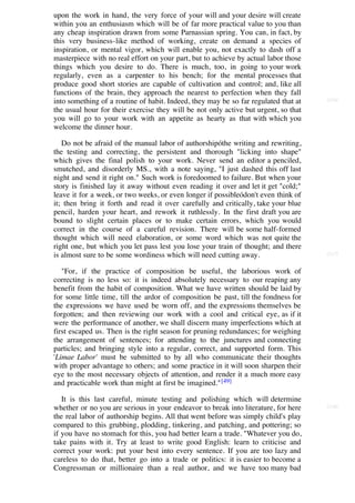 upon the work in hand, the very force of your will and your desire will create
within you an enthusiasm which will be of far more practical value to you than
any cheap inspiration drawn from some Parnassian spring. You can, in fact, by
this very business-like method of working, create on demand a species of
inspiration, or mental vigor, which will enable you, not exactly to dash off a
masterpiece with no real effort on your part, but to achieve by actual labor those
things which you desire to do. There is much, too, in going to your work
regularly, even as a carpenter to his bench; for the mental processes that
produce good short stories are capable of cultivation and control; and, like all
functions of the brain, they approach the nearest to perfection when they fall
into something of a routine of habit. Indeed, they may be so far regulated that at   [216]

the usual hour for their exercise they will be not only active but urgent, so that
you will go to your work with an appetite as hearty as that with which you
welcome the dinner hour.

   Do not be afraid of the manual labor of authorshipóthe writing and rewriting,
the testing and correcting, the persistent and thorough "licking into shape"
which gives the final polish to your work. Never send an editor a penciled,
smutched, and disorderly MS., with a note saying, "I just dashed this off last
night and send it right on." Such work is foredoomed to failure. But when your
story is finished lay it away without even reading it over and let it get "cold;"
leave it for a week, or two weeks, or even longer if possibleódon't even think of
it; then bring it forth and read it over carefully and critically, take your blue
pencil, harden your heart, and rework it ruthlessly. In the first draft you are
bound to slight certain places or to make certain errors, which you would
correct in the course of a careful revision. There will be some half-formed
thought which will need elaboration, or some word which was not quite the
right one, but which you let pass lest you lose your train of thought; and there
is almost sure to be some wordiness which will need cutting away.                    [217]


   "For, if the practice of composition be useful, the laborious work of
correcting is no less so: it is indeed absolutely necessary to our reaping any
benefit from the habit of composition. What we have written should be laid by
for some little time, till the ardor of composition be past, till the fondness for
the expressions we have used be worn off, and the expressions themselves be
forgotten; and then reviewing our work with a cool and critical eye, as if it
were the performance of another, we shall discern many imperfections which at
first escaped us. Then is the right season for pruning redundances; for weighing
the arrangement of sentences; for attending to the junctures and connecting
particles; and bringing style into a regular, correct, and supported form. This
'Limae Labor' must be submitted to by all who communicate their thoughts
with proper advantage to others; and some practice in it will soon sharpen their
eye to the most necessary objects of attention, and render it a much more easy
and practicable work than might at first be imagined." [49]

   It is this last careful, minute testing and polishing which will determine
whether or no you are serious in your endeavor to break into literature, for here    [218]

the real labor of authorship begins. All that went before was simply child's play
compared to this grubbing, plodding, tinkering, and patching, and pottering; so
if you have no stomach for this, you had better learn a trade. "Whatever you do,
take pains with it. Try at least to write good English: learn to criticise and
correct your work: put your best into every sentence. If you are too lazy and
careless to do that, better go into a trade or politics: it is easier to become a
Congressman or millionaire than a real author, and we have too many bad
                     [50]
 