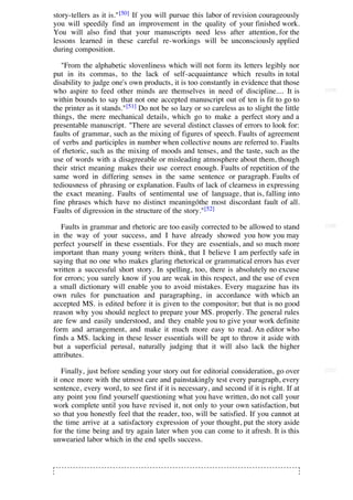 story-tellers as it is." [50] If you will pursue this labor of revision courageously
you will speedily find an improvement in the quality of your finished work.
You will also find that your manuscripts need less after attention, for the
lessons learned in these careful re-workings will be unconsciously applied
during composition.

   "From the alphabetic slovenliness which will not form its letters legibly nor
put in its commas, to the lack of self-acquaintance which results in total
disability to judge one's own products, it is too constantly in evidence that those
who aspire to feed other minds are themselves in need of discipline.... It is             [219]

within bounds to say that not one accepted manuscript out of ten is fit to go to
the printer as it stands."[51] Do not be so lazy or so careless as to slight the little
things, the mere mechanical details, which go to make a perfect story and a
presentable manuscript. "There are several distinct classes of errors to look for:
faults of grammar, such as the mixing of figures of speech. Faults of agreement
of verbs and participles in number when collective nouns are referred to. Faults
of rhetoric, such as the mixing of moods and tenses, and the taste, such as the
use of words with a disagreeable or misleading atmosphere about them, though
their strict meaning makes their use correct enough. Faults of repetition of the
same word in differing senses in the same sentence or paragraph. Faults of
tediousness of phrasing or explanation. Faults of lack of clearness in expressing
the exact meaning. Faults of sentimental use of language, that is, falling into
fine phrases which have no distinct meaningóthe most discordant fault of all.
Faults of digression in the structure of the story."[52]

   Faults in grammar and rhetoric are too easily corrected to be allowed to stand         [220]

in the way of your success, and I have already showed you how you may
perfect yourself in these essentials. For they are essentials, and so much more
important than many young writers think, that I believe I am perfectly safe in
saying that no one who makes glaring rhetorical or grammatical errors has ever
written a successful short story. In spelling, too, there is absolutely no excuse
for errors; you surely know if you are weak in this respect, and the use of even
a small dictionary will enable you to avoid mistakes. Every magazine has its
own rules for punctuation and paragraphing, in accordance with which an
accepted MS. is edited before it is given to the compositor; but that is no good
reason why you should neglect to prepare your MS. properly. The general rules
are few and easily understood, and they enable you to give your work definite
form and arrangement, and make it much more easy to read. An editor who
finds a MS. lacking in these lesser essentials will be apt to throw it aside with
but a superficial perusal, naturally judging that it will also lack the higher
attributes.

   Finally, just before sending your story out for editorial consideration, go over       [221]

it once more with the utmost care and painstakingly test every paragraph, every
sentence, every word, to see first if it is necessary, and second if it is right. If at
any point you find yourself questioning what you have written, do not call your
work complete until you have revised it, not only to your own satisfaction, but
so that you honestly feel that the reader, too, will be satisfied. If you cannot at
the time arrive at a satisfactory expression of your thought, put the story aside
for the time being and try again later when you can come to it afresh. It is this
unwearied labor which in the end spells success.
 