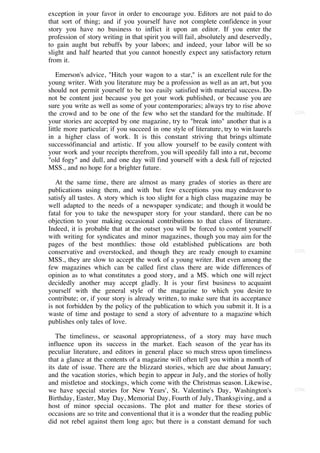 exception in your favor in order to encourage you. Editors are not paid to do
that sort of thing; and if you yourself have not complete confidence in your
story you have no business to inflict it upon an editor. If you enter the
profession of story writing in that spirit you will fail, absolutely and deservedly,
to gain aught but rebuffs by your labors; and indeed, your labor will be so
slight and half hearted that you cannot honestly expect any satisfactory return
from it.

    Emerson's advice, "Hitch your wagon to a star," is an excellent rule for the
young writer. With you literature may be a profession as well as an art, but you
should not permit yourself to be too easily satisfied with material success. Do
not be content just because you get your work published, or because you are
sure you write as well as some of your contemporaries; always try to rise above
the crowd and to be one of the few who set the standard for the multitude. If           [224]

your stories are accepted by one magazine, try to "break into" another that is a
little more particular; if you succeed in one style of literature, try to win laurels
in a higher class of work. It is this constant striving that brings ultimate
successófinancial and artistic. If you allow yourself to be easily content with
your work and your receipts therefrom, you will speedily fall into a rut, become
"old fogy" and dull, and one day will find yourself with a desk full of rejected
MSS., and no hope for a brighter future.

   At the same time, there are almost as many grades of stories as there are
publications using them, and with but few exceptions you may endeavor to
satisfy all tastes. A story which is too slight for a high class magazine may be
well adapted to the needs of a newspaper syndicate; and though it would be
fatal for you to take the newspaper story for your standard, there can be no
objection to your making occasional contributions to that class of literature.
Indeed, it is probable that at the outset you will be forced to content yourself
with writing for syndicates and minor magazines, though you may aim for the
pages of the best monthlies: those old established publications are both
conservative and overstocked, and though they are ready enough to examine               [225]

MSS., they are slow to accept the work of a young writer. But even among the
few magazines which can be called first class there are wide differences of
opinion as to what constitutes a good story, and a MS. which one will reject
decidedly another may accept gladly. It is your first business to acquaint
yourself with the general style of the magazine to which you desire to
contribute; or, if your story is already written, to make sure that its acceptance
is not forbidden by the policy of the publication to which you submit it. It is a
waste of time and postage to send a story of adventure to a magazine which
publishes only tales of love.

   The timeliness, or seasonal appropriateness, of a story may have much
influence upon its success in the market. Each season of the year has its
peculiar literature, and editors in general place so much stress upon timeliness
that a glance at the contents of a magazine will often tell you within a month of
its date of issue. There are the blizzard stories, which are due about January;
and the vacation stories, which begin to appear in July, and the stories of holly
and mistletoe and stockings, which come with the Christmas season. Likewise,
we have special stories for New Years', St. Valentine's Day, Washington's               [226]

Birthday, Easter, May Day, Memorial Day, Fourth of July, Thanksgiving, and a
host of minor special occasions. The plot and matter for these stories of
occasions are so trite and conventional that it is a wonder that the reading public
did not rebel against them long ago; but there is a constant demand for such
 