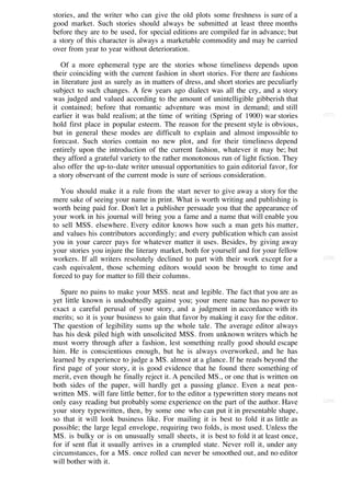stories, and the writer who can give the old plots some freshness is sure of a
good market. Such stories should always be submitted at least three months
before they are to be used, for special editions are compiled far in advance; but
a story of this character is always a marketable commodity and may be carried
over from year to year without deterioration.

   Of a more ephemeral type are the stories whose timeliness depends upon
their coinciding with the current fashion in short stories. For there are fashions
in literature just as surely as in matters of dress, and short stories are peculiarly
subject to such changes. A few years ago dialect was all the cry, and a story
was judged and valued according to the amount of unintelligible gibberish that
it contained; before that romantic adventure was most in demand; and still
earlier it was bald realism; at the time of writing (Spring of 1900) war stories        [227]

hold first place in popular esteem. The reason for the present style is obvious,
but in general these modes are difficult to explain and almost impossible to
forecast. Such stories contain no new plot, and for their timeliness depend
entirely upon the introduction of the current fashion, whatever it may be; but
they afford a grateful variety to the rather monotonous run of light fiction. They
also offer the up-to-date writer unusual opportunities to gain editorial favor, for
a story observant of the current mode is sure of serious consideration.

   You should make it a rule from the start never to give away a story for the
mere sake of seeing your name in print. What is worth writing and publishing is
worth being paid for. Don't let a publisher persuade you that the appearance of
your work in his journal will bring you a fame and a name that will enable you
to sell MSS. elsewhere. Every editor knows how such a man gets his matter,
and values his contributors accordingly; and every publication which can assist
you in your career pays for whatever matter it uses. Besides, by giving away
your stories you injure the literary market, both for yourself and for your fellow
workers. If all writers resolutely declined to part with their work except for a        [228]

cash equivalent, those scheming editors would soon be brought to time and
forced to pay for matter to fill their columns.

   Spare no pains to make your MSS. neat and legible. The fact that you are as
yet little known is undoubtedly against you; your mere name has no power to
exact a careful perusal of your story, and a judgment in accordance with its
merits; so it is your business to gain that favor by making it easy for the editor.
The question of legibility sums up the whole tale. The average editor always
has his desk piled high with unsolicited MSS. from unknown writers which he
must worry through after a fashion, lest something really good should escape
him. He is conscientious enough, but he is always overworked, and he has
learned by experience to judge a MS. almost at a glance. If he reads beyond the
first page of your story, it is good evidence that he found there something of
merit, even though he finally reject it. A penciled MS., or one that is written on
both sides of the paper, will hardly get a passing glance. Even a neat pen-
written MS. will fare little better, for to the editor a typewritten story means not
only easy reading but probably some experience on the part of the author. Have          [229]

your story typewritten, then, by some one who can put it in presentable shape,
so that it will look business like. For mailing it is best to fold it as little as
possible; the large legal envelope, requiring two folds, is most used. Unless the
MS. is bulky or is on unusually small sheets, it is best to fold it at least once,
for if sent flat it usually arrives in a crumpled state. Never roll it, under any
circumstances, for a MS. once rolled can never be smoothed out, and no editor
will bother with it.
 