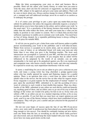Make the letter accompanying your story as short and business like as
possible. Don't tell the editor your family history or relate how you came to
write the story; don't ask him for criticisms or suggestions; say that you submit
such a MS. subject to his approval, and give your name and address. That is all
he cares to know about you. Always enclose stamps for return of MS.óor, better
yet, a stamped and self-addressed envelope; never be so small or so careless as
to underpay the postage.

   It is of course your privilege to put a price upon any matter that you may
submit for publication; but unless the magazine editorially requests a set price I
should advise you to leave that matter to the editor, and to submit your work "at       [230]

the usual rates." It is a peculiarity of the literary business that usually the buyer
rather than the seller makes the terms, and until your name has a value you are
hardly in position to run counter to custom. Nor is it likely that you have had
sufficient experience to enable you to estimate your work justly. You need have
no fear of being cheated, for a reputable publishing house is always willing to
pay a fit price for suitable MSS.

   It will do you no good to get a letter from some well known author or public
person recommending your work to the publisher; and it will often do harm.
Matter from novices is accepted on its merits alone, and no amount of praise
from a man of letters or an influential friend will make your story one whit
better than it was when you gave it the finishing touches. The most such
intercession can accomplish is a perusal of your MS., and that you can yourself
obtain if you will make it presentable. If you imagine that an editor will be
influenced in his judgment by the words of an outsider, you are sadly
mistakenóhe is far more apt to be prejudiced against you. He is an experienced
and competent man, who knows exactly what he wants, and who may naturally               [231]

be expected to resent any such impertinent interference with his work.

   It seems a small thing for you to ask an editor to give you a criticism on your
work, and many a young writer has long cherished a grudge against some
editor who has totally ignored his urgent and flattering request for a candid
opinion. There is no question that even a word from an editor would be of
untold value to the novice; but the novice has no idea what his request means.
Every magazine is at great expense for the employment of trained "readers" to
pass upon the unsolicited MSS. submitted to it, and the according of even a
word of criticism to each would at least double that expense. Then, too, three-
fourths of the MSS. submitted to any editor are such that he could not honestly
say anything good of them, and no editor cares to go out of his way to hurt the
feelings of the writer; nor would it be policy for him to do so. Every time you
submit a MS. to an editor you are in a manner imposing on him, so be as easy
on him as possible. If you feel that you must have an expert opinion on your
work, send it to one of the literary bureaus which have been established for just       [232]

that purpose. They will give you a careful and just criticism for the payment of
a nominal fee.

   Do not rest your hopes of success upon the fate of one MS. If you never
write a new story until its predecessor has been placed you cannot possibly live
long enough to win success. You should be constantly turning out new stories,
each one better than the last; or reworking an old one whose faults you have
just discovered; and you should keep the mails loaded with your work. You can
never have too many good stories on the road.
 