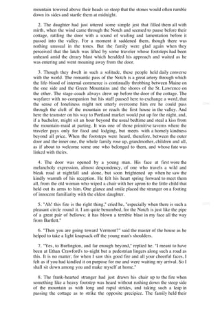mountain towered above their heads so steep that the stones would often rumble
down its sides and startle them at midnight.

  2. The daughter had just uttered some simple jest that filled them all with
mirth, when the wind came through the Notch and seemed to pause before their
cottage, rattling the door with a sound of wailing and lamentation before it
passed into the valley. For a moment it saddened them, though there was
nothing unusual in the tones. But the family were glad again when they
perceived that the latch was lifted by some traveler whose footsteps had been
unheard amid the dreary blast which heralded his approach and waited as he
was entering and went moaning away from the door.

   3. Though they dwelt in such a solitude, these people held daily converse
with the world. The romantic pass of the Notch is a great artery through which
the life-blood of internal commerce is continually throbbing between Maine on
the one side and the Green Mountains and the shores of the St. Lawrence on
the other. The stage-coach always drew up before the door of the cottage. The
wayfarer with no companion but his staff paused here to exchange a word, that
the sense of loneliness might not utterly overcome him ere he could pass               [236]

through the cleft of the mountain or reach the first house in the valley. And
here the teamster on his way to Portland market would put up for the night, and,
if a bachelor, might sit an hour beyond the usual bedtime and steal a kiss from
the mountain-maid at parting. It was one of those primitive taverns where the
traveler pays only for food and lodging, but meets with a homely kindness
beyond all price. When the footsteps were heard, therefore, between the outer
door and the inner one, the whole family rose up, grandmother, children and all,
as if about to welcome some one who belonged to them, and whose fate was
linked with theirs.

   4. The door was opened by a young man. His face at first wore the
melancholy expression, almost despondency, of one who travels a wild and
bleak road at nightfall and alone, but soon brightened up when he saw the
kindly warmth of his reception. He felt his heart spring forward to meet them
all, from the old woman who wiped a chair with her apron to the little child that
held out its arms to him. One glance and smile placed the stranger on a footing
of innocent familiarity with the eldest daughter.

   5. "Ah! this fire is the right thing," cried he, "especially when there is such a   [237]

pleasant circle round it. I am quite benumbed, for the Notch is just like the pipe
of a great pair of bellows; it has blown a terrible blast in my face all the way
from Bartlett."

  6. "Then you are going toward Vermont?" said the master of the house as he
helped to take a light knapsack off the young man's shoulders.

   7. "Yes, to Burlington, and far enough beyond," replied he. "I meant to have
been at Ethan Crawford's to-night but a pedestrian lingers along such a road as
this. It is no matter; for when I saw this good fire and all your cheerful faces, I
felt as if you had kindled it on purpose for me and were waiting my arrival. So I
shall sit down among you and make myself at home."

  8. The frank-hearted stranger had just drawn his chair up to the fire when
something like a heavy footstep was heard without rushing down the steep side
of the mountain as with long and rapid strides, and taking such a leap in
passing the cottage as to strike the opposite precipice. The family held their
 