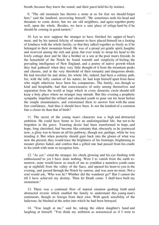 breath, because they knew the sound, and their guest held his by instinct.

   9. "The old mountain has thrown a stone at us for fear we should forget           [238]

him," said the landlord, recovering himself. "He sometimes nods his head and
threatens to come down, but we are old neighbors, and agree together pretty
well, upon the whole. Besides, we have a sure place of refuge hard by if he
should be coming in good earnest."

   10. Let us now suppose the stranger to have finished his supper of bear's
meat, and by his natural felicity of manner to have placed himself on a footing
of kindness with the whole family; so that they talked together as freely as if he
belonged to their mountain-brood. He was of a proud yet gentle spirit, haughty
and reserved among the rich and great, but ever ready to stoop his head to the
lowly cottage door and be like a brother or a son at the poor man's fireside. In
the household of the Notch he found warmth and simplicity of feeling, the
pervading intelligence of New England, and a poetry of native growth which
they had gathered when they very little thought of it from the mountain-peaks
and chasms, and at the very threshold of their romantic and dangerous abode.
He had traveled far and alone; his whole life, indeed, had been a solitary path,     [239]

for, with the lofty caution of his nature, he had kept himself apart from those
who might otherwise have been his companions. The family, too, though so
kind and hospitable, had that consciousness of unity among themselves and
separation from the world at large which in every domestic circle should still
keep a holy place where no stranger may intrude. But this evening a prophetic
sympathy impelled the refined and educated youth to pour out his heart before
the simple mountaineers, and constrained them to answer him with the same
free confidence. And thus it should have been. Is not the kindred of a common
fate a closer tie than that of birth?

   11. The secret of the young man's character was a high and abstracted
ambition. He could have borne to live an undistinguished life, but not to be
forgotten in the grave. Yearning desire had been transformed to hope, and
hope, long cherished, had become like certainty that, obscurely as he journeyed
now, a glory was to beam on all his pathway, though not, perhaps, while he was
treading it. But when posterity should gaze back into the gloom of what was
now the present, they would trace the brightness of his footsteps, brightening as    [240]

meaner glories faded, and confess that a gifted one had passed from his cradle
to his tomb with none to recognize him.

    12. "As yet," cried the stranger, his cheek glowing and his eye flashing with
enthusiasmó"as yet I have done nothing. Were I to vanish from the earth to-
morrow, none would know so much of me as youóthat a nameless youth came
up at nightfall from the valley of the Saco, and opened his heart to you in the
evening, and passed through the Notch by sunrise, and was seen no more. Not a
soul would ask, 'Who was he? Whither did the wanderer go?' But I cannot die
till I have achieved my destiny. Then let Death come: I shall have built my
monument."

  13. There was a continual flow of natural emotion gushing forth amid
abstracted reverie which enabled the family to understand this young man's
sentiments, though so foreign from their own. With quick sensibility of the
ludicrous, he blushed at the ardor into which he had been betrayed.

   14. "You laugh at me," said he, taking the eldest daughter's hand and
laughing at himself. "You think my ambition as nonsensical as if I were to
 