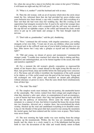 for, when she can go but a step or two before she comes to her grave? Children,
it will haunt me night and day till I tell you."

  35. "What is it, mother?" cried the husband and wife at once.

   36. Then the old woman, with an air of mystery which drew the circle closer
round the fire, informed them that she had provided her grave-clothes some
years beforeóa nice linen shroud, a cap with a muslin ruff, and everything of a
finer sort than she had worn since her wedding day. But this evening an old
superstition had strangely recurred to her. It used to be said in her younger days
that if anything were amiss with a corpseóif only the ruff were not smooth or        [247]

the cap did not set rightóthe corpse, in the coffin and beneath the clods, would
strive to put up its cold hands and arrange it. The bare thought made her
nervous.

  37. "Don't talk so, grandmother," said the girl, shuddering.

   38. "Now," continued the old woman, with singular earnestness, yet smiling
strangely at her own folly, "I want one of you, my children, when your mother
is dressed and in the coffin,óI want one of you to hold a looking-glass over my
face. Who knows but I may take a glimpse at myself and see whether all's
right?"

   39. "Old and young, we dream of graves and monuments," murmured the
stranger youth. "I wonder how mariners feel when the ship is sinking and they,
unknown and undistinguished, are to be buried together in the ocean, that wide
and nameless sepulcher?"

   40. For a moment the old woman's ghastly conception so engrossed the
minds of her hearers that a sound abroad in the night, rising like the roar of a
blast, had grown broad, deep and terrible before the fated group were conscious
of it. The house and all within it trembled; the foundations of the earth seemed     [248]

to be shaken, as if this awful sound were the peal of the last trump. Young and
old exchanged one wild glance and remained an instant pale, affrighted,
without utterance or power to move. Then the same shriek burst simultaneously
from all their lips:

  41. "The slide! The slide!"

   42. The simplest words must intimate, but not portray, the unutterable horror
of the catastrophe. The victims rushed from their cottage and sought refuge in
what they deemed a safer spot, where, in contemplation of such an emergency,
a sort of barrier had been reared. Alas! they had quitted their security and fled
right into the pathway of destruction. Down came the whole side of the
mountain in a cataract of ruin. Just before it reached the house the stream broke
into two branches, shivered not a window there, but overwhelmed the whole
vicinity, blocked up the road and annihilated everything in its dreadful course.
Long ere the thunder of that great slide had ceased to roar among the mountains
the mortal agony had been endured and the victims were at peace. Their bodies
were never found.

   43. The next morning the light smoke was seen stealing from the cottage
chimney up the mountainside. Within, the fire was yet smouldering on the             [249]

hearth, and the chairs in a circle round it, as if the inhabitants had but gone
forth to view the devastation of the slide and would shortly return to thank
 