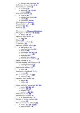 coincident with conclusion, 183.
Collections of short stories, 41-44.
Commonplaces: in title, 71;
       not literary, 86;
       in dialogue, 110, 112-114;
       in style, 191-195.
Conclusion: defined, 171;
       length of, 182;
       coincident with climax, 183;
       padded, 184;
       conventional, 185-188.
Conversation: see Dialogue.
Crane, Stephen, style of, 200.
Criticism, 222, 231.
Curiosity, 161.

Denouement: see Climax and Conclusion.
Description of characters, 96, 98-102;
       of scene 143, 145.
Detective Story: defined, 37;
       plot of, 48.
Dialect, 117.
Dialect Story: defined, 33;
as literature, 116.
Dialogue: advances action, 106;
       modern use of, 107;
       natural and interesting, 108;
       "bookish," 109;
       commonplace, 110, 112-114;
       attempted humor in, 111;
       unimportant, 115;
       in Dialect Story, 116-118;
       introduces foundation facts, 134.
Diary, narration by, 125.
Dickens, Charles: search for types, 78;
       intensified characters, 96;
       names of characters, 105.
Didacticism: inartistic, 157;
       veiled, 158.
Double titles: sensational, 72-74;
       too long, 75.
Drama: tendency toward, 107;
       influence of, 175.
Dramatic Story: defined, 39;
       in Form, 40;
       in Effect, 40.

Editor: method of approaching, 223, 228;
       needs of, 224, 225-227;
       letter to, 229, 230;
       opinion of, 231;
       rejection by, 232, 233.
Elaboration of facts, 89.
Elemental Plot: defined, 58;
       in "Ambitious Guest," 59.
Element of Surprise: defined, 162;
       genuine, 165.
Element of Suspense: defined, 161;
       relief of, 162-164, 177-179;
       ended by climax, 174.
 