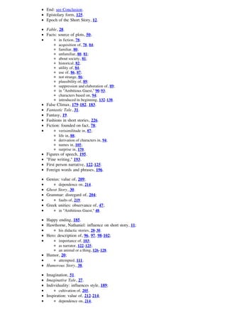 End: see Conclusion.
Epistolary form, 125.
Epoch of the Short Story, 12.

Fable, 28.
Facts: source of plots, 50;
       in fiction, 78;
       acquisition of, 78, 84;
       familiar, 80;
       unfamiliar, 80, 81;
       about society, 81;
       historical, 82;
       utility of, 84;
       use of, 86, 87;
       not strange, 86;
       plausibility of, 89;
       suppression and elaboration of, 89;
       in "Ambitious Guest," 90-93;
       characters based on, 94;
       introduced in beginning, 132-138.
False Climax, 179-182, 183.
Fantastic Tale, 31.
Fantasy, 19.
Fashions in short stories, 226.
Fiction: founded on fact, 78;
       verisimilitude in, 87;
       life in, 88;
       derivation of characters in, 94;
       names in, 105;
       surprise in, 170.
Figures of speech, 195.
"Fine writing," 193.
First person narrative, 122-125.
Foreign words and phrases, 196.

Genius: value of, 209;
       dependence on, 214.
Ghost Story, 30.
Grammar: disregard of, 204;
       faults of, 219.
Greek unities: observance of, 47;
       in "Ambitious Guest," 48.

Happy ending, 185.
Hawthorne, Nathaniel: influence on short story, 11;
       his didactic stories, 28-30.
Hero: description of, 96, 97, 98-102;
       importance of, 103;
       as narrator, 122-125;
       an animal or a thing, 126-128.
Humor, 20;
       attempted, 111.
Humorous Story, 38.

Imagination, 51.
Imaginative Tale, 27.
Individuality: influences style, 189;
       cultivation of, 205.
Inspiration: value of, 212-214;
       dependence on, 214;
 