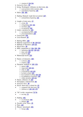 creation of, 214-216.
Instructive Story, 35.
Irving, Washington: influence on short story, 11;
       used narration within narration, 131;
       used dilatory beginning, 138.
Italics, 191, 201.

Kipling, Rudyard: made hero an animal, 127;
       used prefatory beginning, 142.

Length: of short story, 17;
       of title, 75;
       of beginning, 132, 146;
       of climax, 172;
       of conclusion, 182.
Letters: narration by, 125;
       accompanying MSS., 229;
       of recommendation, 230.
Local Color, 156.
Love Element, 18.

Mailing MSS., 228.
Material, acquisition of, 84, 210-212.
Methods of Narration, 119-131.
Moral Story, 28.
MSS.: preparation of, 216, 218, 228;
       submitting, 222-227, 229-233;
       letter with, 229;
       record of, 232.
Manuscript record, 232.

Names: of characters, 105;
       in fiction, 105;
       of places, 145.
Narration: methods of, 119, 131;
       natural, 120;
       impersonal, 120-122;
       unity in, 122;
       in first person, 122-125;
       by letter or diary, 125;
       by an animal or a thing, 126-128;
       by multiplicity of narrators, 128;
       within narration, 129-131.
Nature, influence of, 143.
Newspapers, material from, 84.
Nonsense Story, 38.
Novel: short story a school for, 12;
       compared with short story, 23;
       influence of, 150, 155, 175.

"Or" in title: sensational, 72-74;
       too long, 75.

Padding, 156;
       in conclusion, 184;
       defined, 202.
Parable of the Times, 35.
Parts, 149.
Phrases: stereotyped, 192;
       foreign, 196.
 