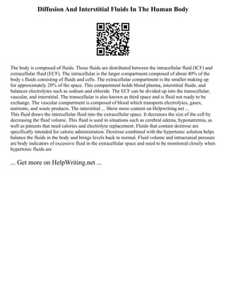 Diffusion And Interstitial Fluids In The Human Body
The body is composed of fluids. Those fluids are distributed between the intracellular fluid (ICF) and
extracellular fluid (ECF). The intracellular is the larger compartment composed of about 40% of the
body s fluids consisting of fluids and cells. The extracellular compartment is the smaller making up
for approximately 20% of the space. This compartment holds blood plasma, interstitial fluids, and
balances electrolytes such as sodium and chloride. The ECF can be divided up into the transcellular,
vascular, and interstitial. The transcellular is also known as third space and is fluid not ready to be
exchange. The vascular compartment is composed of blood which transports electrolytes, gases,
nutrients, and waste products. The interstitial ... Show more content on Helpwriting.net ...
This fluid draws the intercellular fluid into the extracellular space. It decreases the size of the cell by
decreasing the fluid volume. This fluid is used in situations such as cerebral edema, hyponatremia, as
well as patients that need calories and electrolyte replacement. Fluids that contain dextrose are
specifically intended for calorie administration. Dextrose combined with the hypertonic solution helps
balance the fluids in the body and brings levels back to normal. Fluid volume and intracranial pressure
are body indicators of excessive fluid in the extracellular space and need to be monitored closely when
hypertonic fluids are
... Get more on HelpWriting.net ...
 