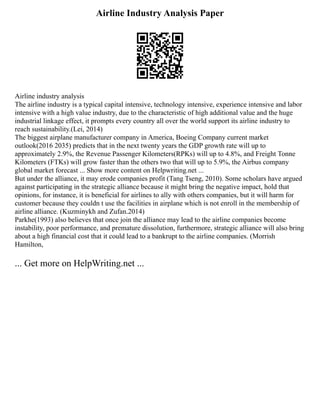 Airline Industry Analysis Paper
Airline industry analysis
The airline industry is a typical capital intensive, technology intensive, experience intensive and labor
intensive with a high value industry, due to the characteristic of high additional value and the huge
industrial linkage effect, it prompts every country all over the world support its airline industry to
reach sustainability.(Lei, 2014)
The biggest airplane manufacturer company in America, Boeing Company current market
outlook(2016 2035) predicts that in the next twenty years the GDP growth rate will up to
approximately 2.9%, the Revenue Passenger Kilometers(RPKs) will up to 4.8%, and Freight Tonne
Kilometers (FTKs) will grow faster than the others two that will up to 5.9%, the Airbus company
global market forecast ... Show more content on Helpwriting.net ...
But under the alliance, it may erode companies profit (Tang Tseng, 2010). Some scholars have argued
against participating in the strategic alliance because it might bring the negative impact, hold that
opinions, for instance, it is beneficial for airlines to ally with others companies, but it will harm for
customer because they couldn t use the facilities in airplane which is not enroll in the membership of
airline alliance. (Kuzminykh and Zufan.2014)
Parkhe(1993) also believes that once join the alliance may lead to the airline companies become
instability, poor performance, and premature dissolution, furthermore, strategic alliance will also bring
about a high financial cost that it could lead to a bankrupt to the airline companies. (Morrish
Hamilton,
... Get more on HelpWriting.net ...
 