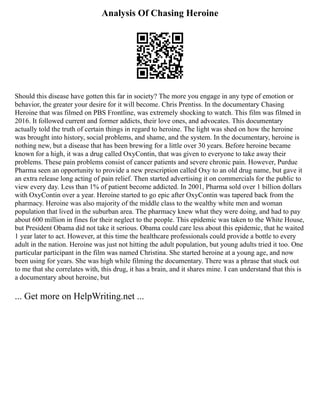 Analysis Of Chasing Heroine
Should this disease have gotten this far in society? The more you engage in any type of emotion or
behavior, the greater your desire for it will become. Chris Prentiss. In the documentary Chasing
Heroine that was filmed on PBS Frontline, was extremely shocking to watch. This film was filmed in
2016. It followed current and former addicts, their love ones, and advocates. This documentary
actually told the truth of certain things in regard to heroine. The light was shed on how the heroine
was brought into history, social problems, and shame, and the system. In the documentary, heroine is
nothing new, but a disease that has been brewing for a little over 30 years. Before heroine became
known for a high, it was a drug called OxyContin, that was given to everyone to take away their
problems. These pain problems consist of cancer patients and severe chronic pain. However, Purdue
Pharma seen an opportunity to provide a new prescription called Oxy to an old drug name, but gave it
an extra release long acting of pain relief. Then started advertising it on commercials for the public to
view every day. Less than 1% of patient become addicted. In 2001, Pharma sold over 1 billion dollars
with OxyContin over a year. Heroine started to go epic after OxyContin was tapered back from the
pharmacy. Heroine was also majority of the middle class to the wealthy white men and woman
population that lived in the suburban area. The pharmacy knew what they were doing, and had to pay
about 600 million in fines for their neglect to the people. This epidemic was taken to the White House,
but President Obama did not take it serious. Obama could care less about this epidemic, that he waited
1 year later to act. However, at this time the healthcare professionals could provide a bottle to every
adult in the nation. Heroine was just not hitting the adult population, but young adults tried it too. One
particular participant in the film was named Christina. She started heroine at a young age, and now
been using for years. She was high while filming the documentary. There was a phrase that stuck out
to me that she correlates with, this drug, it has a brain, and it shares mine. I can understand that this is
a documentary about heroine, but
... Get more on HelpWriting.net ...
 