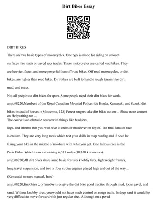 Dirt Bikes Essay
DIRT BIKES
There are two basic types of motorcycles. One type is made for riding on smooth
surfaces like roads or paved race tracks. These motorcycles are called road bikes. They
are heavier, faster, and more powerful than off road bikes. Off road motorcycles, or dirt
bikes, are lighter than road bikes. Dirt bikes are built to handle rough terrain like dirt,
mud, and rocks.
Not all people use dirt bikes for sport. Some people need their dirt bikes for work.
amp;#8220;Members of the Royal Canadian Mounted Police ride Honda, Kawasaki, and Suzuki dirt
bikes instead of horses. ;(Motocross, 128) Forest rangers take dirt bikes out on ... Show more content
on Helpwriting.net ...
The coarse is an obstacle coarse with things like boulders,
logs, and streams that you will have to cross or maneuver on top of. The final kind of race
is enduro. They are very long races which test your skills in map reading and if need be
fixing your bike in the middle of nowhere with what you got. One famous race is the
Paris Dakar Which is an astonishing 6,371 miles (10,250 kilometers).
amp;#8220;All dirt bikes share some basic features knobby tires, light weight frames,
long travel suspension, and two or four stroke engines placed high and out of the way. ;
(Kawasaki owners manual, Intro)
amp;#8220;Knobbies ;, or knobby tires give the dirt bike good traction through mud, loose gavel, and
sand. Without knobby tires, you would not have much control on rough trails. In deep sand it would be
very difficult to move forward with just regular tires. Although on a paved
 