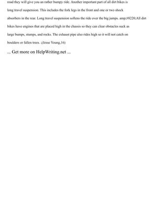 road they will give you an rather bumpy ride. Another important part of all dirt bikes is
long travel suspension. This includes the fork legs in the front and one or two shock
absorbers in the rear. Long travel suspension softens the ride over the big jumps. amp;#8220;All dirt
bikes have engines that are placed high in the chassis so they can clear obstacles suck as
large bumps, stumps, and rocks. The exhaust pipe also rides high so it will not catch on
boulders or fallen trees. ;(Jesse Young,16)
... Get more on HelpWriting.net ...
 