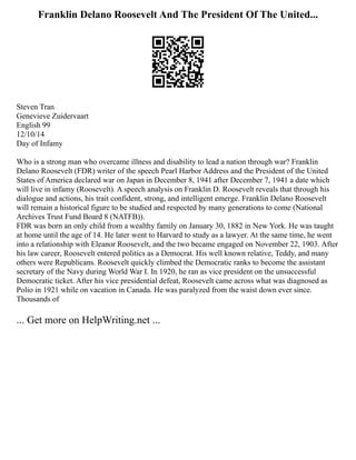 Franklin Delano Roosevelt And The President Of The United...
Steven Tran
Genevieve Zuidervaart
English 99
12/10/14
Day of Infamy
Who is a strong man who overcame illness and disability to lead a nation through war? Franklin
Delano Roosevelt (FDR) writer of the speech Pearl Harbor Address and the President of the United
States of America declared war on Japan in December 8, 1941 after December 7, 1941 a date which
will live in infamy (Roosevelt). A speech analysis on Franklin D. Roosevelt reveals that through his
dialogue and actions, his trait confident, strong, and intelligent emerge. Franklin Delano Roosevelt
will remain a historical figure to be studied and respected by many generations to come (National
Archives Trust Fund Board 8 (NATFB)).
FDR was born an only child from a wealthy family on January 30, 1882 in New York. He was taught
at home until the age of 14. He later went to Harvard to study as a lawyer. At the same time, he went
into a relationship with Eleanor Roosevelt, and the two became engaged on November 22, 1903. After
his law career, Roosevelt entered politics as a Democrat. His well known relative, Teddy, and many
others were Republicans. Roosevelt quickly climbed the Democratic ranks to become the assistant
secretary of the Navy during World War I. In 1920, he ran as vice president on the unsuccessful
Democratic ticket. After his vice presidential defeat, Roosevelt came across what was diagnosed as
Polio in 1921 while on vacation in Canada. He was paralyzed from the waist down ever since.
Thousands of
... Get more on HelpWriting.net ...
 